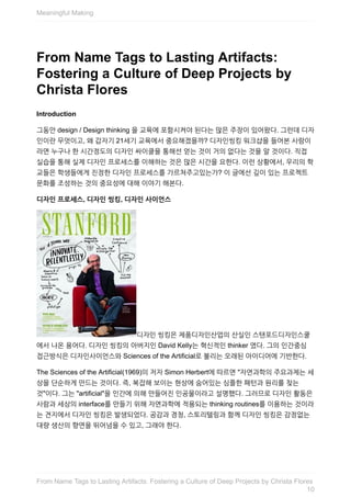 From	Name	Tags	to	Lasting	Artifacts:
Fostering	a	Culture	of	Deep	Projects	by
Christa	Flores
Introduction
그동안	design	/	Design	thinking	을	교육에	포함시켜야	된다는	많은	주장이	있어왔다.	그런데	디자
인이란	무엇이고,	왜	갑자기	21세기	교육에서	중요해졌을까?	디자인씽킹	워크샵을	들어본	사람이
라면	누구나	한	시간정도의	디자인	싸이클을	통해선	얻는	것이	거의	없다는	것을	알	것이다.	직접
실습을	통해	실제	디자인	프로세스를	이해하는	것은	많은	시간을	요한다.	이런	상황에서,	우리의	학
교들은	학생들에게	진정한	디자인	프로세스를	가르쳐주고있는가?	이	글에선	깊이	있는	프로젝트
문화를	조성하는	것의	중요성에	대해	이야기	해본다.
디자인	프로세스,	디자인	씽킹,	디자인	사이언스
디자인	씽킹은	제품디자인산업의	산실인	스탠포드디자인스쿨
에서	나온	용어다.	디자인	씽킹의	아버지인	David	Kelly는	혁신적인	thinker	였다.	그의	인간중심
접근방식은	디자인사이언스와	Sciences	of	the	Artificial로	불리는	오래된	아이디어에	기반한다.
The	Sciences	of	the	Artificial(1969)의	저자	Simon	Herbert에	따르면	"자연과학의	주요과제는	세
상을	단순하게	만드는	것이다.	즉,	복잡해	보이는	현상에	숨어있는	심플한	패턴과	원리를	찾는
것"이다.	그는	"artificial"을	인간에	의해	만들어진	인공물이라고	설명했다.	그러므로	디자인	활동은
사람과	세상의	interface를	만들기	위해	자연과학에	적용되는	thinking	routines를	이용하는	것이라
는	견지에서	디자인	씽킹은	발생되었다.	공감과	경청,	스토리텔링과	함께	디자인	씽킹은	감정없는
대량	생산의	향연을	뛰어넘을	수	있고,	그래야	한다.
Meaningful	Making
10
From	Name	Tags	to	Lasting	Artifacts:	Fostering	a	Culture	of	Deep	Projects	by	Christa	Flores
 