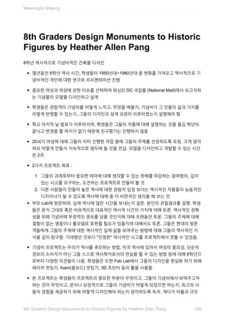 8th	Graders	Design	Monuments	to	Historic
Figures	by	Heather	Allen	Pang
8학년	역사적으로	기념비적인	건축물	디자인
몇년동안	8학년	역사	시간,	학생들이	1950년대~1980년대	중	변화를	가져오고	역사적으로	기
념비적인	개인에	대한	연구와	프리젠테이션	진행
중요한	여성과	여성에	관한	이슈를	선택하여	워싱턴	DC	국립몰	(National	Mall)에서	보고자하
는	기념물의	모델을	디자인하고	설계
학생들은	관람객이	기념비를	어떻게	느끼고,	무엇을	배울지,	기념비가	그	인물의	삶과	가치를
어떻게	반영할	수	있는지,	그들의	디자인과	설계	과정이	이루어졌는지	설명해야	함
학교	마지막	날	발표가	이루어지며,	학생들은	그들의	작품에	대해	설명하는	것을	즐김	학년이
끝나고	변경을	할	여지가	없기	때문에	친구평가는	진행하지	않음
20세기	여성에	대해	그들이	이미	진행한	작업	중에	그들의	주제를	선정하도록	요청.	크게	생각
하되	어떻게	만들지	지속적으로	염두에	둘	것을	언급.	모델을	디자인하고	개발할	수	있는	시간
은	2주.
2가지	프로젝트	목표	:
1.	 그들의	과제로부터	중요한	테마에	대해	생각할	수	있는	한해를	마감하는	참여형의,	깊이
있는	사고를	요구하는,	도전하는	프로젝트로	만들어	볼	것
2.	 다른	사람들이	만들어	놓은	역사에	대한	관람자	입장	보다는	역사적인	작품들의	능동적인
디자이너가	될	수	있도록	역사에	대해	좀	더	비판적인	생각을	해	보는	것
부모	Lab에	방문하여,	실제	역사에	많은	시간을	보내는지	질문.	본인의	관찰결과를	설명.	학생
들은	문자	그대로	혹은	비유적으로	대표적인	역사적	사건의	가치에	대해	토론.	역사적인	정확
성을	위해	기념비에	부정적인	정보를	담을	것인지에	대해	오랫동안	토론.	그들의	주제에	대해
결함이	없는	영웅이나	롤모델로	표현할	필요가	있을지에	대해서도	토론.	그들은	현대의	방문
객들에게	그들의	주제에	대한	역사적인	실제	삶을	보여주는	방법에	대해	그들의	역사적인	지
식을	깊이	탐구함.	기대했던	것보다	"진정한"	역사적인	사고를	프로젝트에서	엿볼	수	있었음.
기념비	프로젝트는	우리가	역사를	추모하는	방법,	미국	역사에	있어서	여성의	중요성,	단순히
정보의	소비자가	아닌	그들	스스로	역사학자로서의	연습을	할	수	있는	방법	등에	대해	8학년으
로부터	다양한	의견들이	나옴.	학생들은	또한	Fab	Lab에서	그들의	디자인을	현실화	하기	위해
레이저	컷팅기,	foam(폼보드)	컷팅기,	3D	프린터	등의	툴을	사용함.
본	프로젝트는	학생들이	프로젝트의	중요한	부분이	무엇이고,	그들이	기념비에서	보여주고자
하는	것이	무엇이고,	문자나	상징적으로	그들의	기념비가	어떻게	되었으면	하는지,	최고의	사
용자	경험을	제공하기	위해	어떻게	디자인해야	하는지	생각하도록	독려.	게다가	비율과	규모
Meaningful	Making
1008th	Graders	Design	Monuments	to	Historic	Figures	by	Heather	Allen	Pang
 