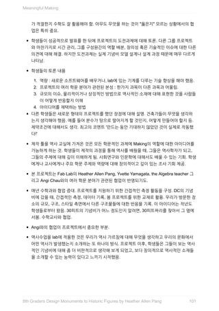 가	적절한지	수학도	잘	활용해야	함.	아무도	무엇을	하는	것이	"옳은지"	모르는	상황에서의	협
업은	특히	중요.
학생들이	성공적으로	발표를	한	뒤에	프로젝트의	도전과제에	대해	토론.	다른	그룹	프로젝트
와	마찬가지로	시간	관리,	그룹	구성원간의	역할	배분,	창의성	혹은	기술적인	이슈에	대한	다른
의견에	대해	해결.	하지만	도전과제는	실제	기념비	모델	설계나	설계	과정	때문에	매우	다르게
나타남.
학생들의	토론	내용
1.	 역량	:	새로운	소프트웨어를	배우거나,	lab에	있는	기계를	다루는	기술	향상을	해야	했음.
2.	 프로젝트의	여러	학문	분야가	관련된	본성	:	한가지	과목이	다른	과목과	어울림.
3.	 규모의	이슈,	물리적이거나	상징적인	방법으로	역사적인	소재에	대해	표현한	것을	사람들
이	어떻게	반응할지	이해
4.	 아이디어를	채택하는	방법
다른	학생들은	새로운	형태의	프로젝트를	했던	장점에	대해	설명.	건축가들이	무엇을	생각하
는지	생각해야	했음.	예를	들어	분수가	땅으로	떨어지게	할	것인지,	어떻게	만들어야	할지	등.
제약조건에	대해서도	생각.	최고의	코멘트	'만드는	동안	기대하지	않았던	것이	실제로	작동했
다!'
제작	툴을	역사	교실에	가져온	것은	모든	학문적인	과제에	Making의	역할에	대한	아이디어를
가능하게	하는	것.	학생들이	제작의	과정을	통해	역사를	배웠을	때,	그들은	역사학자가	되고,
그들의	주제에	대해	깊이	이해하게	됨.	사회연구와	인문학에	대해서도	배울	수	있는	기회.	학생
에게나	교사에게나	주요	학문	주제와	역량에	대해	창의적이고	깊이	있는	조사	기회	제공.
본	프로젝트는	Fab	Lab의	Heather	Allen	Pang,	Yvette	Yamagata,	the	Algebra	teacher	그
리고	Angi	Chau와의	여러	학문	분야가	관련된	협업이	반영되기도.
매년	수학과와	협업	증대.	프로젝트를	지원하기	위한	간접적인	측정	활동을	구성.	DC의	기념
비에	갔을	때,	간접적인	측정,	데이터	기록,	봄	프로젝트를	위한	교재로	활용.	우리가	방문한	장
소의	규모,	구조,	스타일	측면에서	다른	구조물들에	대한	반응을	기록.	이	아이디어는	작년도
학생들로부터	왔음.	30피트의	기념비가	어느	정도인지	알려면,	30피트짜리를	찾아서	그	옆에
서봄.	수학교사와	협업.
Angi와의	협업이	프로젝트에서	중요한	부분.
역사수업을	lab에	적용한	것은	우리가	역사	가르침에	대해	무엇을	생각하고	우리의	문화에서
어떤	역사가	발생했는지	소개하는	또	하나의	방식.	프로젝트	이후,	학생들은	그들이	보는	역사
적인	기념비에	대해	좀	더	비판적으로	생각해	보게	되었고,	보다	창의적으로	역사적인	소재들
을	소개할	수	있는	능력이	있다고	느끼기	시작했음.
Meaningful	Making
1018th	Graders	Design	Monuments	to	Historic	Figures	by	Heather	Allen	Pang
 
