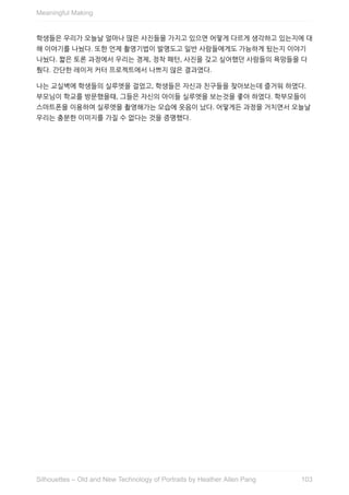 학생들은	우리가	오늘날	얼마나	많은	사진들을	가지고	있으면	어떻게	다르게	생각하고	있는지에	대
해	이야기를	나눴다.	또한	언제	촬영기법이	발명도고	일반	사람들에게도	가능하게	됬는지	이야기
나눴다.	짧은	토론	과정에서	우리는	경제,	정착	패턴,	사진을	갖고	싶어했던	사람들의	욕망들을	다
뤘다.	간단한	레이저	커터	프로젝트에서	나쁘지	않은	결과였다.
나는	교실벽에	학생들의	실루엣을	걸었고,	학생들은	자신과	친구들을	찾아보는데	즐거워	하였다.
부모님이	학교를	방문했을때,	그들은	자신의	아이들	실루엣을	보는것을	좋아	하였다.	학부모들이
스마트폰을	이용하여	실루엣을	촬영해가는	모습에	웃음이	났다.	어떻게든	과정을	거치면서	오늘날
우리는	충분한	이미지를	가질	수	없다는	것을	증명했다.
Meaningful	Making
103Silhouettes	–	Old	and	New	Technology	of	Portraits	by	Heather	Allen	Pang
 