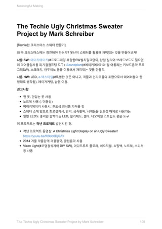 The	Techie	Ugly	Christmas	Sweater
Project	by	Mark	Schreiber
[Techie한	크리스마스	스웨터	만들기]
왜	꼭	크리스마스에는	경건해야	하는가?	못난이	스웨터를	활용해	재미있는	것을	만들어보자!
사용	SW:	메이키메이키(#프로그래밍,복잡한SW설치필요없이,	납땜	심지어	브레드보드도	필요없
이	악어클립사용	피지컬컴퓨팅	도구),	Soundplant(#메이키메이키와	잘	어울리는	키보드음악	프로
그램SW),	스크래치,	아두이노	등을	이용해서	재미있는	것을	만들기.
사용	HW:	LED,	e-텍스타일(#특별한	것은	아니고,	직물과	전자모듈의	조합으로서	웨어러블의	한
형태로	생각됨),	레이저커팅,	납땜	이용.
권고사항
헌	옷,	안입는	옷	사용
노트북	사용	(∵이동성)
메이키메이키	사용시,	전도성	장식품	가져올	것
스웨터	소매	밑으로	회로설계시,	반지,	금속팔찌,	시계등을	전도성	매체로	사용가능
일반	LED도	좋지만	깜빡이는	LED,	릴리패드,	젬마,	네오픽셀	스트립도	좋은	도구
이	프로젝트는	작년	프로젝트	발전시킨	것.
작년	프로젝트	동영상:	A	Christmas	Light	Display	on	an	Ugly	Sweater!
https://youtu.be/f09do0DjQAY
2014	겨울	작품답게	겨울왕국,	클럽음악	사용
Vixen	Light(#조명장식제어	DIY	SW),	아다프루트	플로라,	네오픽셀,	쇼핑백,	노트북,	스피커
등	사용
Meaningful	Making
105The	Techie	Ugly	Christmas	Sweater	Project	by	Mark	Schreiber
 