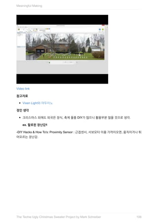 Video	link
참고자료
Vixen	Light와	아두이노
정인	생각
크리스마스	외에도	외국은	장식,	축제	물품	DIY가	많으니	활용부분	많을	것으로	생각.
ex.	할로윈	장난감1
-DIY	Hacks	&	How	To's:	Proximity	Sensor	:	근접센서,	서보모터	이용	가까이오면,	움직이거나	튀
어오르는	장난감.
Meaningful	Making
106The	Techie	Ugly	Christmas	Sweater	Project	by	Mark	Schreiber
 