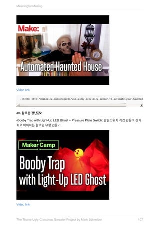 Video	link
-	레서피:	http://makezine.com/projects/use-a-diy-proximity-sensor-to-automate-your-haunted-house/)
ex.	할로윈	장난감2
-Booby	Trap	with	Light-Up	LED	Ghost	+	Pressure	Plate	Switch:	발판스위치	직접	만들며	전기
회로	이해하는	할로윈	유령	만들기.
Video	link
Meaningful	Making
107The	Techie	Ugly	Christmas	Sweater	Project	by	Mark	Schreiber
 