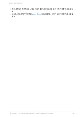 특히	사람들이	직관적으로	느끼고	반응이	좋은	시각적	효과는	흥미	더욱	자극할	것으로	생각
됨.
구리선,	전도성	밀가루	반죽(Squishy	Circuits)	등	생활에서	구하기	쉽고	저렴한	재료	사용	좋
을	듯.
Meaningful	Making
108The	Techie	Ugly	Christmas	Sweater	Project	by	Mark	Schreiber
 