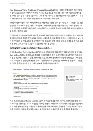How	Designers	Think:	The	Design	Process	Demystified이라는	책에서	건축가이자	디자인연구
자	Bryan	Lawson은	이렇게	주장한다.	"디자인	프로세스를	적용하는	것은	자전거를	타고	악기를
연구하는	것과	같은	마음의	기술이다."	그의	연구는	제약된	문제를	해결해야	하는	상황에서	디자이
너처럼	생각하는	것은	과학자처럼	생각하는	것이다.라고	제안한다.
Designing	Design의	저자	Kenya	Hara는	"세상에는	무한한	인지	방식이	있고,	디자인한다는	것은
일상적인	오브젝트와	현상,	커뮤니케이션에	그러한	인지방식을	적용하는	것이다"라고	말한다.	여
기서	디자인은	마음가짐이라고	본다.	이는	무한대의	레이어로	겹쳐진	세상을	아주	사소한	부분까지
볼	수	있는	렌즈와	같다.
디자인	프로세스는	디자이너로	하여금	자연과학부터	창의과학적	지식까지	적용하게	한다.	이는	과
학적인	지식으로	무장한	문제해결과정이다.	사용자를	우리가	물건을	만드는	이유의	중심에	놓는	것
은	엔지니어링	과정에	스토리를	부여하게된다.	스토리는	연결점들을	만들고	학생들로	하여금	공감
하게	한다.	그리고	마침내	그들이	세상을	보는	시야를	넓혀준다.
Making	for	Change;	the	Value	of	Design	in	School
저자는	East	Bay	School	for	Boys	에	방문해서	그들의	금속공예	프로그램에	깊은	인상을	받았다.
Kyle	Metzner와	David	Clifford는	EBSB	디자인	씽킹의	숨은	창조자	였다.	Kyle은	디자인과	제조
의	전문적인	백그라운드가	있었고	David는	스탠포드	D스쿨의	fellowship에	속해	있었다.	"복잡한
사회	시스템에서	발명,반항,혁신을	위해	다양한	방식으로	일하는	것"	Metzner는	말한다.	디자인은
창조성의	궁극적	테스트이고	기꺼이	반복을	받아들이려는	의지다.
저자	학교의	Problem	based	science	시간에	아이들은	6개월	짜리	디자인	프로젝트를	했다.	여기
서	10,11살	가량	되는	그녀의	학생들은	디자인과	엔지니어링	프로세스에	대해	자신들을	직접	평가
하고	이를	통해	형성되는	기록습관과	문제해결을	위한	토픽	선택,	주장들은	디자인	프로세스의	또
다른	이점이다.	저자와	학생들은	신속한	피드백과	출판의	용이성을	위해	구글독을	확용했다.
Meaningful	Making
11
From	Name	Tags	to	Lasting	Artifacts:	Fostering	a	Culture	of	Deep	Projects	by	Christa	Flores
 