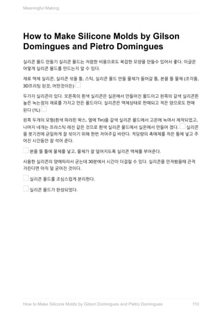 How	to	Make	Silicone	Molds	by	Gilson
Domingues	and	Pietro	Domingues
실리콘	몰드	만들기	실리콘	몰드는	저렴한	비용으로도	복잡한	모양을	만들수	있어서	좋다.	이글은
어떻게	실리콘	몰드를	만드는지	알	수	있다.
재료	액체	실리콘,	실리콘	섞을	통,	스틱,	실리콘	몰드	만들	물체가	들어갈	통,	본을	뜰	물체	(조각품,
3D프리팅	된것,	어떤것이든)	
두가지	실리콘이	있다.	오른쪽의	흰색	실리콘은	실온에서	만들어진	몰드이고	왼쪽의	갈색	실리콘튼
높은	녹는점의	재료를	가지고	만든	몰드이다.	실리콘은	액체상태로	판매되고	적은	양으로도	판매
된다	(1L)	
왼쪽	두개의	모형(흰색	파라핀	왁스,	옆에	Tin)을	갈색	실리콘	몰드에서	고온에	녹여서	제작되었고,
나머지	네개는	프라스틱	레진	같은	것으로	흰색	실리콘	몰드에서	실온에서	만들어	졌다.	 	실리콘
을	붓기전에	균일하게	잘	섞이기	위해	한번	저어주길	바란다.	적당량의	촉매제를	작은	통에	넣고	주
어진	시간동안	잘	석어	준다.
	본을	뜰	틀에	물체를	넣고,	물체가	잘	덮어지도록	실리콘	액체를	부어준다.
사용한	실리콘의	양에따라서	굳는데	30분에서	시간이	더걸릴	수	있다.	실리콘을	만져봤을때	끈적
거린다면	아직	덜	굳어진	것이다.
	실리콘	몰드를	조심스럽게	분리한다.
	실리콘	몰드가	완성되었다.
Meaningful	Making
110How	to	Make	Silicone	Molds	by	Gilson	Domingues	and	Pietro	Domingues
 