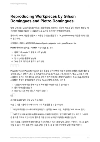 Reproducing	Workpieces	by	Gilson
Domingues	and	Pietro	Domingues
앞에	글에서는	실리콘	몰드를	만드는	것을	배왔다.	이번에는	다양한	재료로	같은	모양의	형상을	재
생산하는	방법을	알려준다.	3D프린터로	모양을	복재하는	방법보다	빠르다.
플라스틱,	paris,	레진은	상온에서	사용할	수	있는	물질이다.	Tin,	paraffin	wax는	작업을	위해	가열
이	필요하다.
이책에서	소개하는	4가지	재료	plaste	of	paris,	polyester	resin,	paraffin	wax,	tin
Plaster	of	Paris	준비물,	Plaster(	가루타입),	통,	스틱
1.	 통에	가루	plaster과	물을	1:1	로	넣는다
2.	 잘	저어	섞는다.
3.	 잘	섞인다음	몰들에	넣는다.
4.	 30분	정도	기다린후	몰드와	분리한다.
	 	
Polyester	Resin	Polyester	resin은	같은	품질을	유지하면서	적을	비용으로	재생산	가능한	좋은	물
질이다.	강도는	강하지	않다.	실리콘과	마찬가지로	등	냉장고	자석,	미니어처,	열쇠	고리를	제작에
사용된다.	수지는	액체	상태로	고체로	면하게	하기위해서는	촉매가	필요하다.	경고:	장갑,	보안경을
사용할것,	환풍이	잘	되야	할것,	준비물	Resin	(액체)	촉매제,	작은	통
1.	 사용법에	따라	작은	통에	레진과	촉매제를	적당량	부은	후	잘	섞는다.
2.	 몰드에	레진을	붇는다.
3.	 굳는데	2시간	30분	정도의	시간이	걸린다.
![![
레진에	물감을	넣어	색을	넣을	수도	있다.
적은	수지를	사용하기	위해	대리석	가루	목분등을	첨가	할	수	있다.
	레진에	무엇을	섞느냐에	따라	달라진다.	(왼쪽은	100%	레진,	오른쪽은	30%	talcum	첨가)
	3D프린팅보다	복잡한	부품을	복제하는데	빠른	방법이다.	빨간색은	3D프린팅	되었고,	노란색
은	몰드를	이요해	작업되었다.	몰드를	이용한것이	부드럽고	평평한	표면을	얻는다.
녹는	재료를	사용하여	복제하기	tin과	파라핀왁스는	녹는	점이	낮다.	그래서	주방이나	버너로	쉽게
녹일	수	있다.	개인	보호장비	(장갑,	안경,	신발	등)을	잘	가춘상태에서	실험ㅁ하길	바란다.
Meaningful	Making
111Reproducing	Workpieces	by	Gilson	Domingues	and	Pietro	Domingues
 