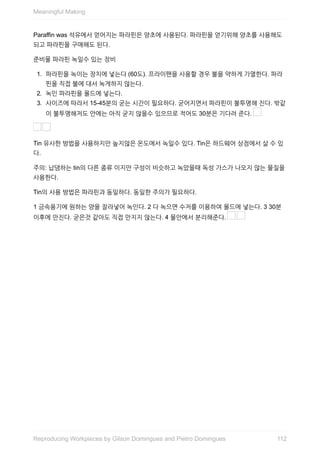 Paraffin	was	석유에서	얻어지는	파라핀은	양초에	사용된다.	파라핀을	얻기위해	양초를	사용해도
되고	파라핀을	구매해도	된다.
준비물	파라핀	녹일수	있는	장비
1.	 파라핀을	녹이는	장치에	넣는다	(60도).	프라이팬을	사용할	경우	불을	약하게	가열한다.	파라
핀을	직접	불에	대서	녹게하지	않는다.
2.	 녹인	파라핀을	몰드에	넣는다.
3.	 사이즈에	따라서	15-45분의	굳는	시간이	필요하다.	굳어지면서	파라핀이	불투명해	진다.	밖같
이	불투명해저도	안에는	아직	굳지	않을수	있으므로	적어도	30분은	기다려	준다.	
	
Tin	유사한	방법을	사용하지만	높지않은	온도에서	녹일수	있다.	Tin은	하드웨어	상점에서	살	수	있
다.
주의:	납댐하는	tin의	다른	종류	이지만	구성이	비슷하고	녹았을때	독성	가스가	나오지	않는	물질을
사용한다.
Tin의	사용	방법은	파라핀과	동일하다.	동일한	주의가	필요하다.
1	금속용기에	원하는	양을	잘라넣어	녹인다.	2	다	녹으면	수저를	이용하여	몰드에	넣는다.	3	30분
이후에	만진다.	굳은것	같아도	직접	만지지	않는다.	4	물안에서	분리해준다.	 	
Meaningful	Making
112Reproducing	Workpieces	by	Gilson	Domingues	and	Pietro	Domingues
 