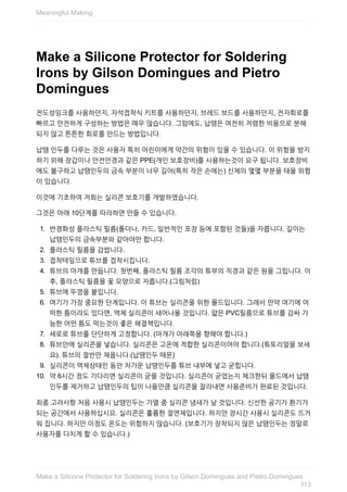 Make	a	Silicone	Protector	for	Soldering
Irons	by	Gilson	Domingues	and	Pietro
Domingues
전도성잉크를	사용하던지,	자석접착식	키트를	사용하던지,	브레드	보드를	사용하던지,	전자회로를
빠르고	안전하게	구성하는	방법은	매우	많습니다.	그럼에도,	납땜은	여전히	저렴한	비용으로	분해
되지	않고	튼튼한	회로를	만드는	방법입니다.
납땜	인두를	다루는	것은	사용자	특히	어린이에게	약간의	위험이	있을	수	있습니다.	이	위험을	방지
하기	위해	장갑이나	안전안경과	같은	PPE(개인	보호장비)를	사용하는것이	요구	됩니다.	보호장비
에도	불구하고	납땜인두의	금속	부분이	너무	길어(특히	작은	손에는)	신체의	몇몇	부분을	태울	위험
이	있습니다.
이것에	기초하여	저희는	실리콘	보호기를	개발하였습니다.
그것은	아래	10단계를	따라하면	만들	수	있습니다.
1.	 반경화성	플라스틱	필름(폴더나,	카드,	일반적인	포장	등에	포함된	것들)을	자릅니다.	길이는
납땜인두의	금속부분와	같아야만	합니다.
2.	 플라스틱	필름을	감쌉니다.
3.	 접착테잎으로	튜브를	접착시킵니다.
4.	 튜브의	마개를	만듭니다.	첫번째,	플라스틱	필름	조각의	튜부의	직경과	같은	원을	그립니다.	이
후,	플라스틱	필름을	꽃	모양으로	자릅니다.(그림처럼)
5.	 튜브에	뚜껑을	붙입니다.
6.	 여기가	가장	중요한	단계입니다.	이	튜브는	실리콘을	위한	몰드입니다.	그래서	만약	여기에	어
떠한	틈이라도	있다면,	액체	실리콘이	새어나올	것입니다.	얇은	PVC필름으로	튜브를	감싸	가
능한	어떤	틈도	막는것이	좋은	해결책입니다.
7.	 세로로	튜브를	단단하게	고정합니다.	(마개가	아래쪽을	향해야	합니다.)
8.	 튜브안에	실리콘을	넣습니다.	실리콘은	고온에	적합한	실리콘이어야	합니다.(튜토리얼을	보세
요).	튜브의	절반만	채웁니다.(납땜인두	때문)
9.	 실리콘이	액체상태인	동안	차가운	납땜인두를	튜브	내부에	넣고	굳힙니다.
10.	 약	6시간	정도	기다리면	실리콘이	굳을	것입니다.	실리콘이	굳었는지	체크한뒤	몰드에서	납땜
인두를	제거하고	납땜인두의	팁이	나올만큼	실리콘을	잘라내면	사용준비가	완료된	것입니다.
최종	고려사항	처음	사용시	납땜인두는	가열	중	실리콘	냄새가	날	것입니다.	신선한	공기가	환기가
되는	공간에서	사용하십시요.	실리콘은	훌륭한	절연체입니다.	하지만	장시간	사용시	실리콘도	뜨거
워	집니다.	하지만	이정도	온도는	위험하지	않습니다.	(보호기가	장착되지	않은	납땜인두는	정말로
사용자를	다치게	할	수	있습니다.)
Meaningful	Making
113
Make	a	Silicone	Protector	for	Soldering	Irons	by	Gilson	Domingues	and	Pietro	Domingues
 