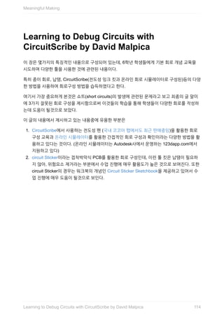 Learning	to	Debug	Circuits	with
CircuitScribe	by	David	Malpica
이	장은	몇가지의	특징적인	내용으로	구성되어	있는데,	6학년	학생들에게	기본	회로	개념	교육을
시도하며	다양한	툴을	사용한	것에	관련된	내용이다.
특히	종이	회로,	납땜,	CircuitScribe(전도성	잉크	킷과	온라인	회로	시뮬레이터로	구성된)등의	다양
한	방법을	사용하여	회로구성	방법을	습득하였다고	한다.
여기서	가장	중요하게	본것은	쇼트(short	circuits)의	발생에	관련된	문제라고	보고	최종의	글	말미
에	3가지	잘못된	회로	구성을	제시함으로써	이것들의	학습을	통해	학생들이	다양한	회로를	작성하
는데	도움이	될것으로	보았다.
이	글의	내용에서	제시하고	있는	내용중에	유용한	부분은
1.	 CircuitScribe에서	사용하는	전도성	펜	(국내	코코아	팹에서도	최근	판매중임)을	활용한	회로
구성	교육과	온라인	시뮬레이터를	활용한	간접적인	회로	구성과	확인이라는	다양한	방법을	활
용하고	있다는	것이다.	(온라인	시뮬레이터는	Autodesk사에서	운영하는	123dapp.com에서
지원하고	있다)
2.	 circuit	Sticker이라는	접착박막식	PCB를	활용한	회로	구성인데,	이런	툴	킷은	납땜이	필요하
지	않아,	위험요소	제거라는	부분에서	수업	진행에	매우	활용도가	높은	것으로	보여진다.	또한
circuit	Sticker의	경우는	워크북의	개념인	Circuit	Sticker	Sketchbook을	제공하고	있어서	수
업	진행에	매우	도움이	될것으로	보인다.
Meaningful	Making
114Learning	to	Debug	Circuits	with	CircuitScribe	by	David	Malpica
 