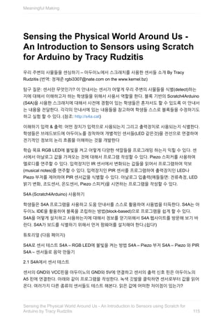 Sensing	the	Physical	World	Around	Us	-
An	Introduction	to	Sensors	using	Scratch
for	Arduino	by	Tracy	Rudzitis
우리	주변의	사물들을	센싱하기	–	아두이노에서	스크래치를	사용한	센서들	소개	By	Tracy
Rudzitis	(번역:	정재준	rgbi3307@nate.com	on	the	www.kernel.bz)
탐구	질문:	센서란	무엇인가?	이	안내서는	센서가	어떻게	우리	주변의	사물들을	식별(detect)하는
지에	대해서	이해하고자	하는	학생들을	위해서	사용서	역할을	한다.	블록	기반의	Scratch4Arduino
(S4A)을	사용한	스크래치에	대해서	사전에	경험이	있는	학생들은	혼자서도	할	수	있도록	이	안내서
는	내용을	전달한다.	각각의	안내서에	있는	내용들을	참고하여	학생들	스스로	블록들을	수정하기도
하고	실험	할	수	있다.	(참조:	http://s4a.cat)
이해하기	입력	&	출력:	어떤	장치가	입력으로	사용되는지	그리고	출력장치로	사용되는지	식별한다.
학생들은	브레드보드에	아두이노를	장착하여	개별적인	센서들(LED	같은것)을	전선으로	연결하여
전기적인	정보의	논리	흐름을	이해하는	것을	개발한다
학습	목표	RGB	LED에	불빛을	켜고	어떻게	다양한	색깔들을	프로그래밍	하는지	익힐	수	있다.	센
서에서	아날로그	값을	가져오는	것에	대해서	프로그램	작성할	수	있다.	Piezo	스피커를	사용하여
멜로디를	연주할	수	있다.	입력장치인	IR	센서에서	변화되는	값들을	읽어서	프로그램하여	악보
(musical	notes)를	연주할	수	있다.	입력장치인	PIR	센서를	프로그램하여	출력장치인	LED나
Piezo	부저를	제어하여	PIR	센서값을	식별할	수	있다.	아날로그	입출력(예들들면:	전류측정,	LED
밝기	변화,	조도센서,	온도센서,	Piezo	스피커)을	시연하는	프로그램을	작성할	수	있다.
S4A	(Scratch4Arduino)	사용하기
학생들은	S4A	프로그램을	사용하고	도움	안내서를	스스로	활용하여	사용법을	터득한다.	S4A는	아
두이노	IDE을	활용하여	블록을	조립하는	방법(block-based)으로	프로그램을	쉽게	할	수	있다.
S4A을	어떻게	설치하고	사용하는지에	대해서	정보를	얻기위해서	S4A	웹사이트를	방문해	보기	바
란다.	S4A가	보드를	식별하기	위해서	먼저	펌웨어를	설치해야	한다.(쉽다!)
튜토리얼	(다음	페이지)
S4A로	센서	테스트	S4A	–	RGB	LED에	불빛을	켜는	방법	S4A	–	Piezo	부저	S4A	–	Piezo	와	PIR
S4A	–	센서들로	음악	만들기
2.1	S4A에서	센서	테스트
센서의	GND와	VCC핀을	아두이노의	GND와	5V에	연결하고	센서의	출력	신호	핀은	아두이노의
A5	핀에	연결한다.	아래와	같이	프로그램을	작성한다.	녹색	깃발을	클릭하면	센서로부터	값을	읽어
온다.	여러가지	다른	종류의	센서들도	테스트	해본다.	읽은	값에	어떠한	차이점이	있는가?
Meaningful	Making
115
Sensing	the	Physical	World	Around	Us	-	An	Introduction	to	Sensors	using	Scratch	for
Arduino	by	Tracy	Rudzitis
 