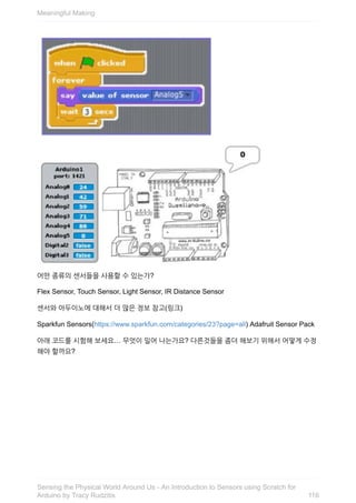 어떤	종류의	센서들을	사용할	수	있는가?
Flex	Sensor,	Touch	Sensor,	Light	Sensor,	IR	Distance	Sensor
센서와	아두이노에	대해서	더	많은	정보	참고(링크)
Sparkfun	Sensors(https://www.sparkfun.com/categories/23?page=all)	Adafruit	Sensor	Pack
아래	코드를	시험해	보세요…	무엇이	일어	나는가요?	다른것들을	좀더	해보기	위해서	어떻게	수정
해야	할까요?
Meaningful	Making
116
Sensing	the	Physical	World	Around	Us	-	An	Introduction	to	Sensors	using	Scratch	for
Arduino	by	Tracy	Rudzitis
 