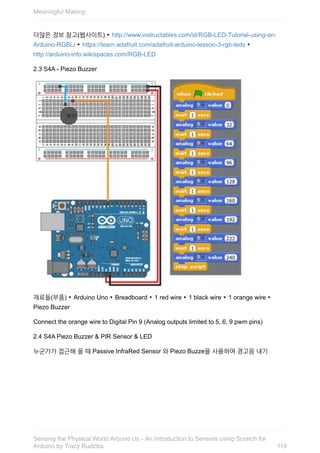더많은	정보	참고(웹사이트)	‣	http://www.instructables.com/id/RGB-LED-Tutorial-using-an-
Arduino-RGBL/	‣	https://learn.adafruit.com/adafruit-arduino-lesson-3-rgb-leds	‣
http://arduino-info.wikispaces.com/RGB-LED
2.3	S4A	-	Piezo	Buzzer
재료들(부품)	‣	Arduino	Uno	‣	Breadboard	‣	1	red	wire	‣	1	black	wire	‣	1	orange	wire	‣
Piezo	Buzzer
Connect	the	orange	wire	to	Digital	Pin	9	(Analog	outputs	limited	to	5,	6,	9	pwm	pins)
2.4	S4A	Piezo	Buzzer	&	PIR	Sensor	&	LED
누군가가	접근해	올	때	Passive	InfraRed	Sensor	와	Piezo	Buzze을	사용하여	경고음	내기
Meaningful	Making
119
Sensing	the	Physical	World	Around	Us	-	An	Introduction	to	Sensors	using	Scratch	for
Arduino	by	Tracy	Rudzitis
 