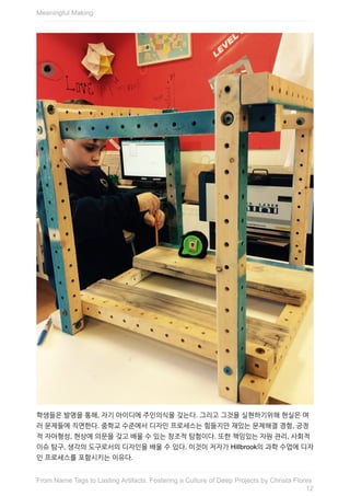학생들은	발명을	통해,	자기	아이디에	주인의식을	갖는다.	그리고	그것을	실현하기위해	현실은	여
러	문제들에	직면한다.	중학교	수준에서	디자인	프로세스는	힘들지만	재밌는	문제해결	경험,	긍정
적	자아형성,	현상에	의문을	갖고	배울	수	있는	창조적	탐험이다.	또한	책임있는	자원	관리,	사회적
이슈	탐구,	생각의	도구로서의	디자인을	배울	수	있다.	이것이	저자가	Hillbrook의	과학	수업에	디자
인	프로세스를	포함시키는	이유다.
Meaningful	Making
12
From	Name	Tags	to	Lasting	Artifacts:	Fostering	a	Culture	of	Deep	Projects	by	Christa	Flores
 
