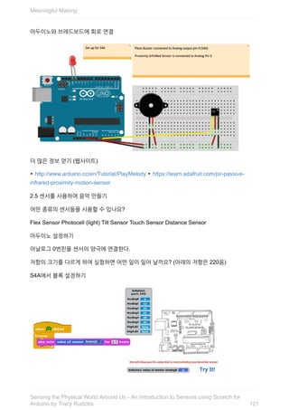 아두이노와	브레드보드에	회로	연결
더	많은	정보	얻기	(웹사이트)
‣	http://www.arduino.cc/en/Tutorial/PlayMelody	‣	https://learn.adafruit.com/pir-passive-
infrared-proximity-motion-sensor
2.5	센서를	사용하여	음악	만들기
어떤	종류의	센서들을	사용할	수	있나요?
Flex	Sensor	Photocell	(light)	Tilt	Sensor	Touch	Sensor	Distance	Sensor
아두이노	설정하기
아날로그	0번핀을	센서의	양극에	연결한다.
저항의	크기를	다르게	하여	실험하면	어떤	일이	일어	날까요?	(아래의	저항은	220옴)
S4A에서	블록	설정하기
Meaningful	Making
121
Sensing	the	Physical	World	Around	Us	-	An	Introduction	to	Sensors	using	Scratch	for
Arduino	by	Tracy	Rudzitis
 