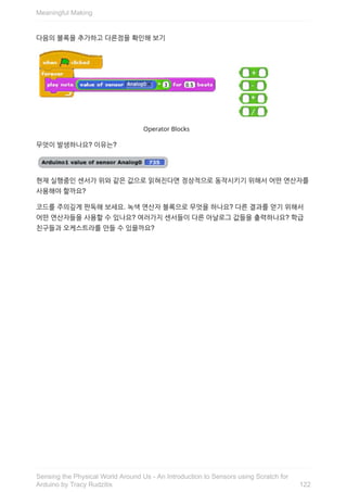 다음의	블록을	추가하고	다른점을	확인해	보기
무엇이	발생하나요?	이유는?
현재	실행중인	센서가	위와	같은	값으로	읽혀진다면	정상적으로	동작시키기	위해서	어떤	연산자를
사용해야	할까요?
코드를	주의깊게	판독해	보세요.	녹색	연산자	블록으로	무엇을	하나요?	다른	결과를	얻기	위해서
어떤	연산자들을	사용할	수	있나요?	여러가지	센서들이	다른	아날로그	값들을	출력하나요?	학급
친구들과	오케스트라를	만들	수	있을까요?
Meaningful	Making
122
Sensing	the	Physical	World	Around	Us	-	An	Introduction	to	Sensors	using	Scratch	for
Arduino	by	Tracy	Rudzitis
 