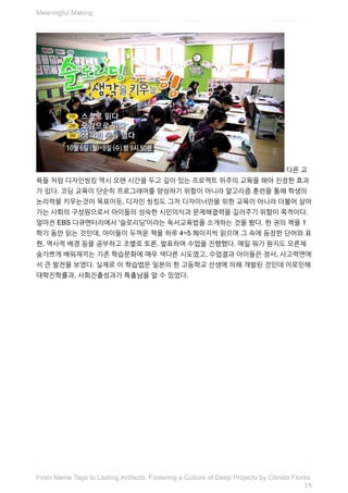 다른	교
육들	처럼	디자인씽킹	역시	오랜	시간을	두고	깊이	있는	프로젝트	위주의	교육을	해야	진정한	효과
가	있다.	코딩	교육이	단순히	프로그래머를	양성하기	위함이	아니라	알고리즘	훈련을	통해	학생의
논리력을	키우는것이	목표이듯,	디자인	씽킹도	그저	디자이너만을	위한	교육이	아니라	더불어	살아
가는	사회의	구성원으로서	아이들의	성숙한	시민의식과	문제해결력을	길러주기	위함이	목적이다.
얼마전	EBS	다큐멘터리에서	'슬로리딩'이라는	독서교육법을	소개하는	것을	봤다.	한	권의	책을	1
학기	동안	읽는	것인데,	아이들이	두꺼운	책을	하루	4~5	페이지씩	읽으며	그	속에	등장한	단어와	표
현,	역사적	배경	등을	공부하고	조별로	토론,	발표하며	수업을	진행했다.	매일	뭐가	뭔지도	모른체
숨가쁘게	배워재끼는	기존	학습문화에	매우	색다른	시도였고,	수업결과	아이들은	정서,	사고력면에
서	큰	발전을	보였다.	실제로	이	학습법은	일본의	한	고등학교	선생에	의해	개발된	것인데	이로인해
대학진학률과,	사회진출성과가	특출남을	알	수	있었다.
Meaningful	Making
15
From	Name	Tags	to	Lasting	Artifacts:	Fostering	a	Culture	of	Deep	Projects	by	Christa	Flores
 