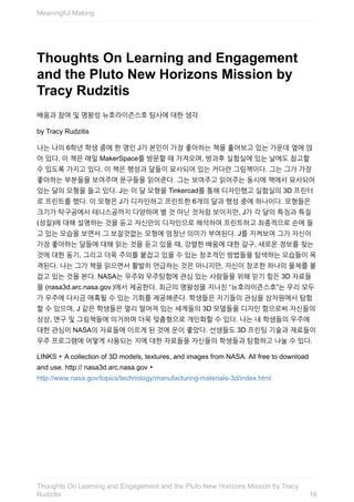 Thoughts	On	Learning	and	Engagement
and	the	Pluto	New	Horizons	Mission	by
Tracy	Rudzitis
배움과	참여	및	명왕성	뉴호라이즌스호	탐사에	대한	생각
by	Tracy	Rudzitis
나는	나의	6학년	학생	중에	한	명인	J가	본인이	가장	좋아하는	책을	훑어보고	있는	가운데	옆에	앉
아	있다.	이	책은	매일	MakerSpace를	방문할	때	가져오며,	방과후	실험실에	있는	날에도	참고할
수	있도록	가지고	있다.	이	책은	행성과	달들이	묘사되어	있는	커다란	그림책이다.	그는	그가	가장
좋아하는	부분들을	보여주며	문구들을	읽어준다.	그는	보여주고	읽어주는	동시에	책에서	묘사되어
있는	달의	모형을	들고	있다.	J는	이	달	모형을	Tinkercad를	통해	디자인했고	실험실의	3D	프린터
로	프린트를	했다.	이	모형은	J가	디자인하고	프린트한	6개의	달과	행성	중에	하나이다.	모형들은
크기가	탁구공에서	테니스공까지	다양하며	별	것	아닌	것처럼	보이지만,	J가	각	달의	특징과	특질
(성질)에	대해	설명하는	것을	듣고	자신만의	디자인으로	해석하여	프린트하고	최종적으로	손에	들
고	있는	모습을	보면서	그	보잘것없는	모형에	엄청난	의미가	부여된다.	J를	지켜보며	그가	자신이
가장	좋아하는	달들에	대해	읽는	것을	듣고	있을	때,	강렬한	배움에	대한	갈구,	새로운	정보를	찾는
것에	대한	동기,	그리고	더욱	주의를	붙잡고	있을	수	있는	창조적인	방법들을	탐색하는	모습들이	목
격된다.	나는	그가	책을	읽으면서	활발히	언급하는	것은	아니지만,	자신이	창조한	하나의	물체를	붙
잡고	있는	것을	본다.	NASA는	우주와	우주탐험에	관심	있는	사람들을	위해	믿기	힘든	3D	자료들
을	(nasa3d.arc.nasa.gov.)에서	제공한다.	최근의	명왕성을	지나친	“뉴호라이즌스호”는	우리	모두
가	우주에	다시금	매혹될	수	있는	기회를	제공해준다.	학생들은	자기들의	관심을	삼차원에서	탐험
할	수	있으며,	J	같은	학생들은	멀리	떨어져	있는	세계들의	3D	모델들을	디자인	함으로써	자신들의
상상,	연구	및	그림책들에	의거하여	더욱	맞춤형으로	개인화할	수	있다.	나는	내	학생들의	우주에
대한	관심이	NASA의	자료들에	이르게	된	것에	운이	좋았다.	선생들도	3D	프린팅	기술과	재료들이
우주	프로그램에	어떻게	사용되는	지에	대한	자료들을	자신들의	학생들과	탐험하고	나눌	수	있다.
LINKS	‣	A	collection	of	3D	models,	textures,	and	images	from	NASA.	All	free	to	download
and	use.	http://	nasa3d.arc.nasa.gov	‣
http://www.nasa.gov/topics/technology/manufacturing-materials-3d/index.html
Meaningful	Making
16
Thoughts	On	Learning	and	Engagement	and	the	Pluto	New	Horizons	Mission	by	Tracy
Rudzitis
 