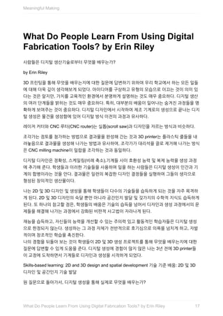 What	Do	People	Learn	From	Using	Digital
Fabrication	Tools?	by	Erin	Riley
사람들은	디지털	생산기술로부터	무엇을	배우는가?
by	Erin	Riley
3D	프린팅을	통해	무엇을	배우는지에	대한	질문에	답변하기	위하여	우리	학교에서	하는	모든	일들
에	대해	더욱	깊이	생각해보게	되었다.	아이디어를	구상하고	유형의	모습으로	이끄는	것이	의미	있
다는	것은	알지만,	가치를	교육적인	환경에서	분명하게	설명하는	것도	매우	중요하다.	디지털	생산
의	여러	단계들을	밝히는	것도	매우	중요하다.	특히,	대부분의	배움이	일어나는	숨겨진	과정들을	명
확하게	보여주는	것이	중요하다.	디지털	디자인에서	시작하여	제조	기계로의	생성으로	끝나는	디지
털	생성은	물건을	생성함에	있어	디지털	방식	이전의	과정과	유사하다.
레이저	커터와	CNC	루터(CNC	router)는	실톱(scroll	saw)과	디자인을	자르는	방식과	비슷하다.
조각가는	점토를	첨가하는	방법으로	결과물을	완성해	간는	것과	3D	printer는	플라스틱	줄들을	내
려놓음으로	결과물을	생성해	나가는	방법과	유사하며,	조각가가	대리석을	끌로	제거해	나가는	방식
은	CNC	milling	machine이	밀랍을	조각하는	것과	동일하다.
디지털	디자인은	정확성,	스케일링(비례	축소),기계들	사이	호환성	능력	및	복제	능력을	생성	과정
에	추가해	준다.	학생들과	이러한	기술들을	사용하며	일을	하는	사람들은	디지털	생성이	인간과	기
계의	합병이라는	것을	안다.	결과물은	일련의	복잡한	디자인	결정들을	실행하여	그들의	생각으로
형성된	창의적인	생산물이다.
나는	2D	및	3D	디자인	및	생성을	통해	학생들이	다수의	기술들을	습득하게	되는	것을	자주	목격하
게	된다.	2D	및	3D	디자인의	숙달	뿐만	아니라	공간인지	발달	및	갖가지의	수학적	지식도	습득하게
된다.	또	하나의	참고할	점은,	학생들의	배움은	기술의	습득을	넘어서	디자인과	생성	과정에서의	문
제들을	해결해	나가는	과정에서	강화된	비판적	사고법이	자라나게	된다.
재능을	습득하고,	자신들의	능력을	개선할	수	있는	주의력	있고	활동적인	학습자들은	디지털	생성
으로	한정되지	않는다.	생성하는	그	과정	자체가	전반적으로	호기심으로	의욕을	넘치게	하고,	자발
적이며	창조적인	학습을	촉진한다.
나의	경험을	뒤돌아	보는	것이	학생들이	2D	및	3D	생성	프로젝트를	통해	무엇을	배우는지에	대한
질문에	답변할	수	있게	도움을	준다.	디지털	생성에	경험이	많지	않은	나는	3년	전에	3D	printer들
이	교정에	도착하면서	기계들로	디자인과	생성을	시작하게	되었다.
Skills-based	learning:	2D	and	3D	design	and	spatial	development	기술	기준	배움:	2D	및	3D
디자인	및	공간인지	기술	발달
원	질문으로	돌아가서,	디지털	생성을	통해	실제로	무엇을	배우는가?
Meaningful	Making
17What	Do	People	Learn	From	Using	Digital	Fabrication	Tools?	by	Erin	Riley
 