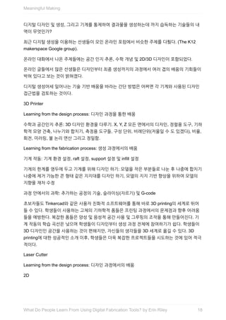 디지털	디자인	및	생성,	그리고	기계를	통제하여	결과물을	생성하는데	까지	습득하는	기술들의	내
역이	무엇인가?
최근	디지털	생성을	이용하는	선생들이	모인	온라인	포럼에서	비슷한	주제를	다뤘다.	(The	K12
makerspace	Google	group).
온라인	대화에서	나온	주제들에는	공간	인지	추론,	수학	개념	및	2D/3D	디자인이	포함되었다.
온라인	글들에서	많은	선생들은	디자인부터	최종	생성까지의	과정에서	여러	겹의	배움의	기회들이
박혀	있다고	보는	것이	밝혀졌다.
디지털	생성어세	일어나는	기술	기반	배움을	바라는	간단	방법은	어쩌면	각	기계와	사용된	디자인
접근법을	검토하는	것이다.
3D	Printer
Learning	from	the	design	process:	디자인	과정을	통한	배움
수학과	공간인지	추론:	3D	디자인	환경을	다루기.	X,	Y,	Z	모든	면에서의	디자인,	정렬용	도구,	기하
학적	모양	건축,	나누기와	합치기,	측정용	도구들,	구성	단위,	비례단위(저울일	수	도	있겠다),	비율,
회전,	미러링,	불	논리	연산	그리고	정밀함.
Learning	from	the	fabrication	process:	생성	과정에서의	배움
기계	작동:	기계	환경	설정,	raft	설정,	support	설정	및	infill	설정
기계의	한계를	염두에	두고	기계를	위해	디자인	하기:	모델을	작은	부분들로	나눈	후	나중에	합치기
나중에	제거	가능한	콘	형태	같은	지지대를	디자인	하기,	모델의	지지	기반	향상을	위하여	모델의
지향을	재차	수정
과정	안에서의	과학:	추가하는	공정의	기술,	슬라이싱(자르기)	및	G-code
초보자들도	Tinkercad와	같은	사용자	친화적	소프트웨어를	통해	바로	3D	printing의	세계로	뛰어
들	수	있다.	학생들이	사용하는	고체의	기하학적	폼들은	프린팅	과정에서의	문제점과	향후	어려움
들을	예방한다.	복잡한	폼들은	양성	및	음성적	공간	사용	및	그루핑의	조작을	통해	만들어진다.	기
계	작동의	학습	곡선은	낮으며	학생들이	디자인부터	생성	과정	전체에	참여하기가	쉽다.	학생들이
3D	디자인인	공간을	사용하는	것이	편해지만,	자신들의	생각들을	3D	세계로	옮길	수	있다.	3D
printing에	대한	성공적인	소개	이후,	학생들은	더욱	복잡한	프로젝트들을	시도하는	것에	있어	적극
적이다.
Laser	Cutter
Learning	from	the	design	process:	디자인	과정에서의	배움
2D
Meaningful	Making
18What	Do	People	Learn	From	Using	Digital	Fabrication	Tools?	by	Erin	Riley
 