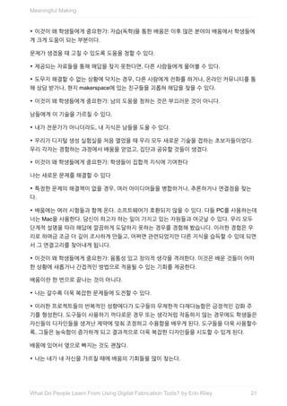 ‣	이것이	왜	학생들에게	중요한가:	자습(독학)을	통한	배움은	이후	많은	분야의	배움에서	학생들에
게	크게	도움이	되는	부분이다.
문제가	생겼을	때	고칠	수	있도록	도움을	청할	수	있다.
‣	제공되는	자료들을	통해	해답을	찾지	못한다면,	다른	사람들에게	물어볼	수	있다.
‣	도무지	해결할	수	없는	상황에	닥치는	경우,	다른	사람에게	전화를	하거나,	온라인	커뮤니티를	통
해	상담	받거나,	현지	makerspace에	있는	친구들을	괴롭혀	해답을	찾을	수	있다.
‣	이것이	왜	학생들에게	중요한가:	남의	도움을	청하는	것은	부끄러운	것이	아니다.
남들에게	이	기술을	가르칠	수	있다.
‣	내가	전문가가	아니더라도,	내	지식은	남들을	도울	수	있다.
‣	우리가	디지털	생성	실험실을	처음	열었을	때	우리	모두	새로운	기술을	접하는	초보자들이었다.
우리	각자는	경험하는	과정에서	배움을	얻었고,	집단과	공유할	것들이	생겼다.
‣	이것이	왜	학생들에게	중요한가:	학생들이	집합적	지식에	기여한다
나는	새로운	문제를	해결할	수	있다
‣	특정한	문제의	해결책이	없을	경우,	여러	아이디어들을	병합하거나,	추론하거나	연결점을	찾는
다.
‣	배움에는	여러	시험들과	함께	온다.	소프트웨어가	호환되지	않을	수	있다.	다들	PC를	사용하는데
너는	Mac을	사용한다.	당신이	하고자	하는	일이	가지고	있는	자원들과	어긋날	수	있다.	우리	모두
단계적	설명을	따라	해답에	깔끔하게	도달하지	못하는	경우를	경험해	봤습니다.	이러한	경험은	우
리로	하여금	조금	더	깊이	조사하게	만들고,	어쩌면	관련되었지만	다른	지식을	습득할	수	있데	되면
서	그	연결고리를	찾아내게	됩니다.
‣	이것이	왜	학생들에게	중요한가:	융통성	있고	창의적	생각을	격려한다.	이것은	배운	것들이	어떠
한	상황에	새롭거나	간접적인	방법으로	적용될	수	있는	기회를	제공한다.
배움이란	한	번으로	끝나는	것이	아니다.
‣	나는	갈수록	더욱	복잡한	문제들에	도전할	수	있다.
‣	이러한	프로젝트들의	반복적인	성향에다가	도구들의	무제한적	다재다능함은	긍정적인	강화	주
기를	형성한다.	도구들이	사용하기	까다로운	경우	또는	생각처럼	작동하지	않는	경우에도	학생들은
자신들의	디자인들을	생겨난	제약에	맞춰	조정하고	수용함을	배우게	된다.	도구들을	더욱	사용할수
록,	그들은	능숙함이	증가하게	되고	결과적으로	더욱	복잡한	디자인들을	시도할	수	있게	된다.
배움에	있어서	옆으로	빠지는	것도	괜찮다.
‣	나는	내가	내	자신을	가르칠	때에	배움의	기회들을	많이	찾는다.
Meaningful	Making
21What	Do	People	Learn	From	Using	Digital	Fabrication	Tools?	by	Erin	Riley
 