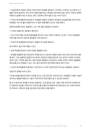 ‣	자습(독학)의	여정은	새로운	아이디어로의	문들을	열어준다.	프로젝트,	프로세스	및	새로운	도구
들을	우연히	발견하는	것이	아이디어를	만들어내는	세대들의	원자재와	같은	것이다.	목표로	정확히
어떻게	도달해야	하는지	모르는	경우,	진로에서	벗어나볼	수	있는	여지가	있다.
‣	이것이	왜	학생들에게	중요한가:	학생들은	배움의	과정에서	본인들의	관심(흥미)을	따르게	된다.
학생들은	“하나의	옳은	해결책”보다	더	많은	해결책들이	있다는	것을	배운다.
질문에	답변을	하려는	상황에서,	나는	더욱	많은	질문들이	떠오른다.
‣	더	많이	배울수록,	질문들이	많아진다.
‣	이는	이이디어들	사이에	연결점들을	찾으려고	하는	것에서	비롯되는	것	같다.	그러나	질문들에
대한	답을	찾으려고	할수록	질문들은	더욱	늘어난다.
‣	이것이	왜	학생들에게	중요한가:	배움은	호기심을	북돋는다.
내가	배우고	싶은	데로	배울	수	있다.
‣	같은	목표를	달성하기	위한	다양한	방법들이	있다.
‣	문제를	해결함에	있어	본인만의	전략을	만드는	과정으로	배움이	(본인	만의	것인)	개인적인	성향
을	뛴다.	가장	능률적인	방법은	아니었어도	본인만의	해답이었으며,	이는	본인의	거대한	지식체의
일부가	된다.	어떠한	일을	하는	것에	새로운	방법들이	도입되면서	오래된	전략이	미래의	상황들에
맞춰	응용	또는	변경될	수	있고,	이는	결국	창의적인	문제	해결	어휘의	일부가	된다.
‣	이것이	왜	학생들에게	중요한가:	창의적이고	지극히	개인적이며	의미	있는	해결책은	소중하다.
다음으로	끝맺음	하려고	한다:
디지털	생성을	통해	학교에서	무엇을	만드는	것은	창의적인	프로세스이다.	학생들은	다양한	기술과
생각하는	법들을	배움으로	그들이	더욱	뛰어난	학습자들이	될	수	있도록	도와준다.
불	논리	연산이든	문제를	조사하는	방법이든,	가장	중요한	것은	그들이	처음	아이디어	단계에서부
터	최종적인	완성품	단계까지의	프로세스를	운영(이게	항해하다로	해석되는데,	말	그대로	해석하
면	프로세스	내에서의	길을	찾는법으로	해석)하는	법을	배운다
Meaningful	Making
22What	Do	People	Learn	From	Using	Digital	Fabrication	Tools?	by	Erin	Riley
 