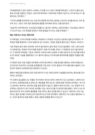 "CVS(알파문구	같은	곳)에서	노래하는	카드를	사서	사운드	회로를	떼어냈다.	스피커가	붙어	있는
회로	보드를	포함하고	있었다.	전체	프로젝트에서	가장어려운	어떻게	사운드는	꺼지게	하는지ㄴ를
알아내는	것이였다.	"
"시도와	실패를	꽤	한뒤에	나는	건전지의	중앙에	위치하는	동테입	스위치의	길이를	늘이는	것이	필
요로	하고,	사운드	바로	옆의	동테입에	클립을	위치해야	한다는	것을	알아냈다.	"
"성공적인	프로젝트라도	자신감있게	말할수는	없지만	나에게는	성공적이였다.	자신감있는	메이커
가	되고자	하는	나의	목표를	성취하기	위해	한걸음	다가가는	것을	보여줬다.	"
배는	띄워지고	교사는	해안가에
이	여학생은	그녀의	회로를	이해하는	여정에서	이	학생은	자신감이	상승하는것을	인식하였다.	이
학생은	배를	항해하여	그녀의	방향으로	잘	나아갔다.	선생은	한발짝	물러서있고	학생이	나아간다.
다른	학생의	종이	회로	프로젝트	아트적	핸드메이드	종이	회로	카드로	발전했다.	아트	스튜디오에
서	성취한것은,	학생의	아이디어를	표현하기	위한	미디어를	섞어서	그	학생만의	보이스를	찾아냈
다.	이	경우에	이학생은	그림과	크래프트	프로세스에서	상당한	지식을	바탕으로	전기전자를	바탕으
로	한	새로운	기술을	결합하였다.	(=>	별자리	엠보싱	카드에	LED	종이회로를	결합한	작품을	만들
어냄)
이	학생이	만든	다음	작품은	반투명한	내지와	핸드메이드	마블	종이를	포함하는	세계시계였는데,
전지전자의	독보적인	자신감을	표현할만한	직접	만든	디자인	결정과	미적	아름다움이	충분히	고려
된것이	학생의	도큐멘테이션(기록)에서	드러났다.
랩에서	배운것을	반영하는것은	독립	메이커가	되는	학생	길위에	기술들을	습득하는	중요성을	강조
하하는	것이였다.
"이	과목이	끝났을때	나는	우물안	개구리에서	밖으로	벗어나	메이커가	되고	싶어졌다.	나에게	이것
의	의미는	표준화된것을	도전하는것,	패턴들을	깨뜨리는것,	새로운것을	익혀하는것이였다.	내가	되
고	싶어하는	메이커는	생각하는것을	절대	멈추지	않는다.	랩에서	벗어나더라도,	나는	어떻게	내	프
로젝트는	한단계	더	내가	머리로	생각할수	있는	최대	되기를	더	생각하기를	원했다.	게다가	나는	만
들어진것으로	부터	강력한	플랫폼을	처음	세우는	중요	한것을	했다고	믿는다.	어떤것도	진짜	가능
하다는	열린	생각을	지속하는것이	중요하다는것	또한	생각했다.	제한적인	리소스들과	랩안에서	나
는	그것이	될것라는것을	배웠고,	열정,	중분한	탐험을	했다고	믿는다."
Meaningful	Making
24Launching	Boats	by	Erin	Riley
 