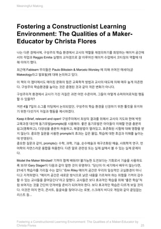 Fostering	a	Constructionist	Learning
Environment:	The	Qualities	of	a	Maker-
Educator	by	Christa	Flores
나는	다른	장에서에,	구성주의	학습	환경에서	교사의	역할을	재정의하기를	희망하는	메이커	공간에
서의	작업과	Reggio	Emilia	실행의	교차점으로	잘	이루어진	메이커	수업에서	코티칭의	역할에	대
해	이야기	했다.
최근에	Fablearn	무리들은	Paulo	Blikstein	&	Marcelo	Worsley	에	의해	쓰여진	에세이(곧
Makeology라고	발표될)에	대해	논의하고	있다.
이	책의	이	챕터에서도	메이킹	문화의	힘은	교육학적	방법과	교사의	태도에	의해	매우	높게	의존한
다.	구성주의	학습환경을	높이는	것은	증명된	것과	같이	작은	변화가	아니다.
구성주의적	환경에서	교사가	가진	자질은	과연	어떤	수준이며,	그들이	어떻게	슈퍼히어로처럼	행동
할	수	있을까?
저번	4월	7일의	소그룹	미팅에서	논의되었던,	구성주의	학습	환경을	신장하기	위한	툴킷을	유지하
기	위한	다섯가지	자질과	행동을	제시하겠다.
Keep	it	Brief,	relevant	and	open!	구성주의에서	최상의	결과를	위해서	교사의	지도와	판에	박힌
교육과정	대신에	동기유발(prompts)을	사용해라.	좋은	동기유발은	아이들이	이해할	만큼	충분히
쉽고(명확하고),	다양성을	충분히	허용하고,	해결방법이	열려있고,	표준화된	시험에	대해	영향을	받
지	않는다.	중요한	질문을	사용한	prompts의	효과는	깊은	몰입,	학습에	대한	호감과	이해를	높이는
데	반영된다.
중요한	질문과	같이,	prompts는	수학,	과학,	기술,	순수예술과	재구조화된	예술,	사회학적	연구,	언
어학의	자연스러운	융합을	허용한다.	다른	말로	관련성	또는	실제	삶에서	볼	수	있는	실제	문제이
다.
Model	the	Maker	Mindset!	기꺼이	함께	배워라!	불가능한	도전보다는	기회로서	기술을	사용하도
록	보라!	Gary	Stager이	다음과	같이	말한	것이	유명하다.	“당신이	이	세기에서	배우지	않는다면,
21세기	학습자를	가리칠	수는	없다.”	Erin	Riley	메이커	공간은	우리의	일상적인	교실환경이	아니
다고	지적하였다.	“메이커	공간은	새로운	방식으로	낡은	내용을	가르쳐야	하는	위험을	기꺼이	감수
할	수	있는	교사들을	끌어당긴다”라고	말했다.	교사들은	보다	효과적인	학습을	위해	“좋은	학습”처
럼	보여지는	것을	간단히	던져버릴	준비가	되어져야	한다.	보다	효과적인	학습은	다르게	보일	것이
다.	이것은	마치	연극,	콘서트,	동굴속을	찾아다니는	로봇,	스크래치	비디오	게임와	같이	끝임없는
리스트	등...
Meaningful	Making
25
Fostering	a	Constructionist	Learning	Environment:	The	Qualities	of	a	Maker-Educator	by
Christa	Flores
 