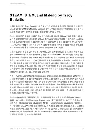 STEAM,	STEM,	and	Making	by	Tracy
Rudzitis
본	챕터에서	저자인	Tracy	Rudzitis는	최근	몇	년간	지속적으로	교육,	정치,	문화예술	분야에서	언
급되고	있는	STEAM,	STEM	그리고	Making과	같은	단어들이	의미하는	바에	대하여	질문을	던짐
으로써	본질을	벗어나는	여러	가지	접근법들에	대한	경계를	긋는다.
저자는	북미의	많은	학교에	자리잡은	정보	기반,	각종	시험	대비용	STEAM	커리큘럼을	기획하고
있는	현상에	대해	문제의식을	가지며	STEAM	혹은	Maker	프로그램이	탐구,	질문,	호기심,	그리고
우리가	살고	있는	세계와의	관계를	위한	진정한	사랑을	발전시킬	것인지를	물어야	한다고	주장한
다.	그러면서도	학생들이	과학	혹은	수학	커리큘럼에서	분류된	아치형	컨셉들을	배우는	동안,	실천
하고	제약없는	경험을	할	수	있게	하는	방법이	무엇일지에	관해	고민한다.
이제는	학교에서	배울	수	있는	학습	방식이	변하고	있는	모멘텀에	와있음을	상기하며	수많은	학교
들이	Maker/maker(이하	메이커)	행사에	달려들고	STEM/STEAM/STREAM과	같은	머리글자들
을	뉴스에서	자주	접하는	환경	속에서,	사실상	배움을	경험하기	위한	이와	같은	새로운	기회와	방법
들은	그것이	생성될	당시의	기조(spirit)에	충실한	채로	존재해야	한다고	주장한다.	왜냐하면	이러한
단어들의	기조를	희미하게	할	정도로	현존하는	커리큘럼과	교육방법에서	그들이	원하는	방향과	목
적에	따라	이용하고	변형시키기	때문이다.	또한	저자는	메이커	운동에	대해	그리고	이것이	어떻게
이론을	배우는	것과	학습법에	위치하게	되었는지에	관한	더	많은	이해를	위해	가까이에	자원
(resources)을	갖는	것이	중요하다는	점을	강조한다.
서적	『Invent	to	Learn	Making,	Tinkering,	and	Engineering	in	the	Classroom』(2013)에서	메
이킹의	역사에	헌정된	첫	챕터의	예를	들며,	탐험에	근거한	실천과	연구가	비단	교육에	있어	새로운
것은	아니지만	오랫동안	정보와	시험	대비	환경	중심의	학교로	자리잡아왔던	현재의	교육환경에	새
로운	아이디어를	도입하였다는	점에서	또	다른	의의를	찾는다.	한편	첫	챕터에서는	새로운	컨셉은
아니지만	풍부하고	다양한	과거와	함께	하는	컨셉이다.	이는	교육자들로서	우리가	이러한	역사를
인식하고	수업에서	학생들에게	가르치고	만들기를	위한	접근법을	알려주는	것이며	메이킹에서	한
부분으로	다뤄져야	한다고	주장한다.
저자는	making에서의	‘경험’을	강조하기	위하여	과거와	현재의	두	사람,	존	듀이(John	Dewey,
1859-1952),	시모어	패퍼트(Seymour	Papert,	1928-	)를	간략히	다룬다.	100년	전	존	듀이의	두
권의	저서	『Democracy	and	Education』(1916),	『Experience	and	Education』(1938)에서
지식이	나오는	곳으로부터	학생들을	위한	의미있는	경험들을	창조하는	것의	중요성을	되짚어	보며,
배움은	사회적이며	교실은	아이디어와	지식이	하나의	공동체로	구성되어	공유되는	사회적	환경이
되어야만	한다는	듀이의	생각은	어떤	현대의	메이커공간과	어느	세대	그룹에	있어서	만트라가	될
수	있었다고	밝힌다.(*	패퍼트는	경험,공유,
Meaningful	Making
27STEAM,	STEM,	and	Making	by	Tracy	Rudzitis
 