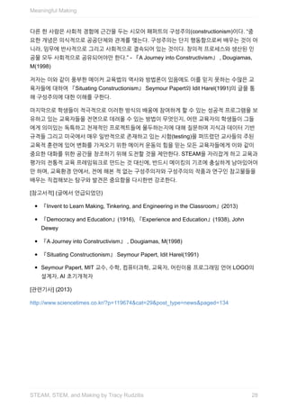 다른	한	사람은	사회적	경험에	근간을	두는	시모어	패퍼트의	구성주의(constructionism)이다.	“중
요한	개념은	의식적으로	공공단체와	관계를	맺는다.	구성주의는	단지	행동함으로써	배우는	것이	아
니라,	임무에	반사적으로	그리고	사회적으로	결속되어	있는	것이다.	창의적	프로세스와	생산된	인
공물	모두	사회적으로	공유되어야만	한다.”	-	『A	Journey	into	Constructivism』	,	Dougiamas,
M(1998)
저자는	이와	같이	풍부한	메이커	교육법의	역사와	방법론이	있음에도	이를	믿지	못하는	수많은	교
육자들에	대하여	『Situating	Constructionism』	Seymour	Papert와	Idit	Harel(1991)의	글을	통
해	구성주의에	대한	이해를	구한다.
마지막으로	학생들이	적극적으로	이러한	방식의	배움에	참여하게	할	수	있는	성공적	프로그램을	보
유하고	있는	교육자들을	전면으로	데려올	수	있는	방법이	무엇인지,	어떤	교육자의	학생들이	그들
에게	의미있는	독특하고	천재적인	프로젝트들에	몰두하는지에	대해	질문하며	지식과	데이터	기반
규격들	그리고	미국에서	매우	일반적으로	존재하고	있는	시험(testing)을	퍼뜨렸던	교사들의	주된
교육적	훈련에	있어	변화를	가져오기	위한	메이커	운동의	힘을	믿는	모든	교육자들에게	이와	같이
중요한	대화를	위한	공간을	창조하기	위해	도전할	것을	제안한다.	STEAM을	자리잡게	하고	교육과
평가의	전통적	교육	프레임워크로	만드는	것	대신에,	반드시	메이킹의	기조에	충실하게	남아있어야
만	하며,	교육환경	안에서,	전에	해본	적	없는	구성주의자와	구성주의의	작품과	연구인	참고물들을
배우는	직접해보는	탐구와	발견은	중요함을	다시한번	강조한다.
[참고서적]	(글에서	언급되었던)
『Invent	to	Learn	Making,	Tinkering,	and	Engineering	in	the	Classroom』(2013)
『Democracy	and	Education』(1916),	『Experience	and	Education』(1938),	John
Dewey
『A	Journey	into	Constructivism』	,	Dougiamas,	M(1998)
『Situating	Constructionism』	Seymour	Papert,	Idit	Harel(1991)
Seymour	Papert,	MIT	교수,	수학,	컴퓨터과학,	교육자,	어린이용	프로그래밍	언어	LOGO의
설계자,	AI	초기개척자
[관련기사]	(2013)
http://www.sciencetimes.co.kr/?p=119674&cat=29&post_type=news&paged=134
Meaningful	Making
28STEAM,	STEM,	and	Making	by	Tracy	Rudzitis
 
