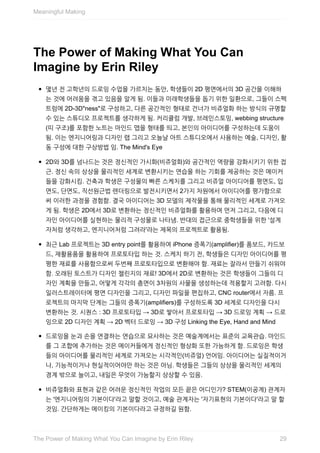 The	Power	of	Making	What	You	Can
Imagine	by	Erin	Riley
몇년	전	고학년의	드로잉	수업을	가르치는	동안,	학생들이	2D	평면에서의	3D	공간을	이해하
는	것에	어려움을	겪고	있음을	알게	됨.	이들과	미래학생들을	돕기	위한	일환으로,	그들이	스펙
트럼에	2D-3D"ness"로	구성하고,	다른	공간적인	형태로	건너가	비쥬얼화	하는	방식의	규명할
수	있는	스튜디오	프로젝트를	생각하게	됨.	커리큘럼	개발,	브레인스토밍,	webbing	structure
(띠	구조)를	포함한	노트는	마인드	맵을	형태를	띄고,	본인의	아이디어를	구성하는데	도움이
됨.	이는	엔지니어링과	디자인	랩	그리고	오늘날	아트	스튜디오에서	사용하는	예술,	디자인,	활
동	구성에	대한	구상방법	임.	The	Mind's	Eye
2D와	3D를	넘나드는	것은	정신적인	가시화(비쥬얼화)와	공간적인	역량을	강화시키기	위한	접
근.	정신	속의	상상을	물리적인	세계로	변환시키는	연습을	하는	기회를	제공하는	것은	메이커
들을	강화시킴.	건축과	학생은	구성물의	빠른	스케치를	그리고	비쥬얼	아이디어를	평면도,	입
면도,	단면도,	직선원근법	렌더링으로	발전시키면서	2가지	차원에서	아이디어를	평가함으로
써	이러한	과정을	경험함.	결국	아이디어는	3D	모델의	제작물을	통해	물리적인	세계로	가져오
게	됨.	학생은	2D에서	3D로	변환하는	정신적인	비쥬얼화를	활용하여	먼저	그리고,	다음에	디
자인	아이디어를	실현하는	물리적	구성물로	나타냄.	반대의	접근으로	중학생들을	위한	'설계
자처럼	생각하고,	엔지니어처럼	그려라'라는	제목의	프로젝트로	활용됨.
최근	Lab	프로젝트는	3D	entry	point를	활용하여	iPhone	증폭기(amplifier)를	폼보드,	카드보
드,	재활용품을	활용하여	프로토타입	하는	것.	스케치	하기	전,	학생들은	디자인	아이디어를	평
평한	재료를	사용함으로써	두번째	프로토타입으로	변환해야	함.	재료는	잘라서	만들기	쉬워야
함.	오래된	토스트가	디자인	챌린지의	재료!	3D에서	2D로	변환하는	것은	학생들이	그들의	디
자인	계획을	만들고,	어떻게	각각의	층면이	3차원의	사물을	생성하는데	적용할지	고려함.	다시
일러스트레이터에	평면	디자인을	그리고,	디자인	파일을	편집하고,	CNC	router에서	자름.	프
로젝트의	마지막	단계는	그들의	증폭기(amplifiers)를	구성하도록	3D	세계로	디자인을	다시
변환하는	것.	시퀀스	:	3D	프로토타입	→	3D로	쌓아서	프로토타입	→	3D	드로잉	계획	→	드로
잉으로	2D	디자인	계획	→	2D	벡터	드로잉	→	3D	구성	Linking	the	Eye,	Hand	and	Mind
드로잉을	눈과	손을	연결하는	연습으로	묘사하는	것은	예술계에서는	표준의	교육관습.	마인드
를	그	조합에	추가하는	것은	메이커들에게	정신적인	형상화	또한	가능하게	함.	드로잉은	학생
들의	아이디어를	물리적인	세계로	가져오는	시각적인(비쥬얼)	언어임.	아이디어는	실질적이거
나,	기능적이거나	현실적이어야만	하는	것은	아님.	학생들은	그들의	상상을	물리적인	세계의
경계	밖으로	늘이고,	내일은	무엇이	가능할지	상상할	수	있음.
비쥬얼화와	표현과	같은	어려운	정신적인	작업의	모든	끝은	어디인가?	STEM(이공계)	관계자
는	'엔지니어링의	기본이다'라고	말할	것이고,	예술	관계자는	'자기표현의	기본이다'라고	말	할
것임.	간단하게는	메이킹의	기본이다라고	규정하길	원함.
Meaningful	Making
29The	Power	of	Making	What	You	Can	Imagine	by	Erin	Riley
 