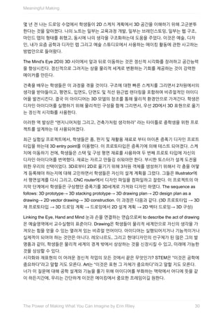 몇	년	전	나는	드로잉	수업에서	학생들이	2D	스케치	계획에서	3D	공간을	이해하기	위해	고군분투
한다는	것을	알아챘다.	나의	노트는	일부는	교육과정	개발,	일부는	브레인스토밍,	일부는	웹	구조,
마인드	맵의	형태를	취했고,	동시에	나의	생각을	구조화하는데	도움을	주었다.	이것은	예술,	디자
인,	내가	요즘	공학과	디자인	랩	그리고	예술	스튜디오에서	사용하는	메이킹	활동에	관한	사고하는
방법안으로	들어왔다.
The	Mind's	Eye	2D와	3D	사이에서	앞과	뒤로	이동하는	것은	정신적	시각화를	장려하고	공간능력
을	향상시킨다.	정신적으로	그려지는	상을	물리적	세계로	변환하는	기회를	제공하는	것이	강력한
메이커를	만든다.
건축을	배우는	학생들은	이	과정을	겪을	것이다.	구조에	대한	빠른	스케치를	그리면서	2차원에서의
생각을	받아들이고,	평면도,	입면도,	단면도	및	직선	원근법	렌더링을	포함하여	비쥬얼적인	아이디
어을	발전시킨다.	결국	이	아이디어는	3D	모델의	창조를	통해	물리적	환경안으로	가져간다.	학생은
디자인	아이디어를	실행하기	위해	물리적인	구성을	함께	그리면서,	우선	2D에서	3D	표현으로	옮기
는	정신적	시각화를	사용한다.
이러한	역	발상은	“엔지니어처럼	그리고,	건축가처럼	생각하라”	라는	타이틀로	중학생을	위한	프로
젝트를	설계하는	데	사용되어졌다.
최근	실험실	프로젝트에서,	학생들은	폼,	판지	및	재활용	재료로	부터	아이폰	증폭기	디자인	프로트
타입을	하는데	3D	entry	point를	이용했다.	이	프로토타입은	증폭기에	의해	테스트	되어졌다.	스케
치에	이동하기	전에,	학생들은	스택	및	구성	평면	재료를	사용하여	두	번째	프로토	타입에	자신의
디자인	아이디어를	번역했다.	재료는	자르고	만들깅	쉬워야만	한다.	부시한	토스터가	설계	도전을
위한	우리의	선택이었다.	3D로부터	2D로	옮기기	위해	3차원	객체를	생성하기	위해서	각	층을	어떻
게	등록해야	하는지에	대해	고민하면서	학생들은	자신의	설계	계획을	그렸다.	그들은	Illustrator에
서	평면설계를	다시	그리고,	CNC	router에서	디자인	파일을	컴파일하고	잘랐다.	이	프로젝트의	마
지막	단계에서	학생들은	구상했던	증폭기를	3D세계로	가져와	디자인	하였다.	The	sequence	as
follows:	3D	prototype→	3D	stacking	prototype→	3D	drawing	plan→	2D	design	plan	as	a
drawing→	2D	vector	drawing→	3D	construction.	이	과정은	다음과	같다.	(3D	프로토타입	→	3D
재	프로토타입	→	3D	드로잉	계획	→	드로잉에서	2D	설계	계획	→	2D	벡터	드로잉→	3D	구성)
Linking	the	Eye,	Hand	and	Mind	눈과	손을	연결하는	연습으로써	to	describe	the	act	of	drawing
은	예술영역에서	교수실행의	표준이다.	Drawing은	학생들이	물리적	세계안으로	자신의	생각을	가
져오는	힘을	얻을	수	있는	열려져	있는	비쥬얼	언어이다.	아이디어는	실행되어지거나	기능적이거나
실제적이	되어야	하는	것만은	아니다.	레오나르도,	그리고	현대디자인의	선구체가	된	많은	그의	발
명품과	같이,	학생들은	물리적	세계의	경계	밖에서	상상하는	것을	신장시킬	수	있고,	미래에	가능한
것을	상상할	수	있다.
시각화와	재표현의	이	어려운	정신적	작업의	모든	것에서	끝은	무엇인가?	STEM은	“이것은	공학에
중요하다”라고	말할	지도	모른다.	Art는	“이것은	표현	그	자체가	중요하다”라고	말할	지도	모른다.
너가	이	질문에	대해	공학	설계와	기능을	풀기	위해	아이디어를	부화하는	맥락에서	어디에	뜻을	같
이	하든지간에,	우리는	간단하게	이것은	메이킹에서	중요한	프레임이길	원한다.
Meaningful	Making
30The	Power	of	Making	What	You	Can	Imagine	by	Erin	Riley
 