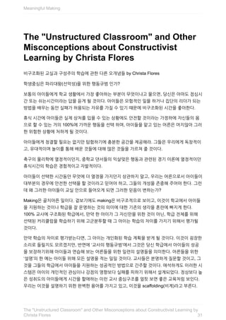 The	"Unstructured	Classroom"	and	Other
Misconceptions	about	Constructivist
Learning	by	Christa	Flores
비구조화된	교실과	구성주의	학습에	관한	다른	오개념들	by	Christa	Flores
학생중심은	파리대왕(선악성)을	위한	행동규범	인가?
보통의	아이들에게	학교	생활에서	가장	좋아하는	부분이	무엇이냐고	물으면,	당신은	아마도	점심시
간	또는	쉬는시간이라는	답을	듣게	될	것이다.	아이들은	모험적인	일을	하거나	집단의	리더가	되는
방법을	배우는	동안	실패가	허용되는	자유를	가질	수	있기	떄문에	비구조화된	시간을	좋아한다.
휴식	시간에	아이들은	실제	상처를	입을	수	있는	상황에도	안전할	것이라는	가정하에	자신들의	몸
으로	할	수	있는	거의	100%에	가까운	행동을	선택	하며,	아이들을	맡고	있는	어른은	머지않아	그러
한	위험한	상황에	처하게	될	것이다.
아이들에게	청결할	필요는	없지만	탐험하기에	충분한	공간을	제공해라.	그들은	우리에게	독창적이
고,	유대적이며	놀이를	통해	배운	것들에	대해	많은	것들을	가르쳐	줄	것이다.
축구의	물리학에	열정적이던지,	중학교	댄서들의	익살맞은	행동과	관련된	경기	이론에	열정적이던
휴식시간의	학습은	경험적이고	자발적이다.
아이들이	선택한	시간동안	무엇에	더	열정을	가지던지	상관하지	말고,	우리는	어른으로서	아이들이
대부분의	경우에	안전한	선택을	할	것이라고	믿어야	하고,	그들의	개성을	존중해	주어야	한다.	그런
데	왜	그러한	아이들이	교실	안으로	들어오게	되면	그러한	믿음이	변하는가?
Making은	골치아픈	일이다.	겉보기에도	making은	비구조적으로	보이고,	이것이	학교에서	아이들
을	지원하는	것이나	학급을	잘	운영하는	것의	의미에	대한	기존의	생각을	혼란에	빠지게	한다.
100%	교사에	구조화된	학급에서,	만약	한	아이가	그	자신만을	위한	것이	아닌,	학급	전체를	위해
선택된	커리큘럼을	학습하기	위해	고군분투할	때	그	아이는	학습의	차이를	가지기	위해서	평가될
것이다.
만약	학습의	차이로	평가받는다면,	그	아이는	개인화된	학습	계획을	받게	될	것이다.	이것이	굉장한
소리로	들릴지도	모르겠지만,	반면에	‘교사의	행동규범’에서	그것은	당신	학급에서	아이들의	성공
을	보장하기위해	아이들과	연습해	보는	어른들을	위한	일련의	설명들을	의미한다.	어른들을	위한
‘설명’의	한	예는	아이들	위해	모든	설명을	적는	일일	것이다.	교사들은	분명하게	질문할	것이고,	그
것을	그들의	학급에서	아이들을	지원하는	성공적인	방법으로	간주할	것이다.	애석하게도	이러한	시
스템은	아이의	개인적인	관심이나	강점의	영향보다	실패를	피하기	위해서	설계되었다.	정상보다	높
은	성취도의	아이들에게	시간을	할애하는	이런	교사	중심구조를	얼핏	보면	좋은	교육처럼	보인다.
우리는	이것을	설명하기	위한	완벽한	용어를	가지고	있고,	이것을	scaffolding(비계)라고	부른다.
Meaningful	Making
31
The	"Unstructured	Classroom"	and	Other	Misconceptions	about	Constructivist	Learning	by
Christa	Flores
 