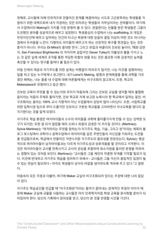 첫째로,	교사들에	의해	인위적으로	만들어진	문제를	해결하려는	시도로	고군분투하는	학생들을	지
원하기	위한	대책으로써	내가	걱정하는	것은	뒤따르는	학생들의	자부심이라는	잔여물이다.	여기에
서	수업에서의	Making의	가치를	가장	분명히	볼	수	있다.	관찰한다는	선물을	받은	학생들은	그들이
도전했던	분야를	성공적으로	배우고	성장한다.	학생중심의	수업에서	나는	scaffolding	과	개입은
무엇이던간에	배우고	싶어하는	인간의	타고난	욕망에	대한	믿음의	결핍	이상의	어떤	것도	아니라는
점에서	두려움을	느낀다.	다행히도	아이들의	배우고자	하는	선천적인	욕구를	편견없는	믿는	것은
혼자가	아니다.	우리는	Dr.Mitra의	중대한	연구,	그리고	유럽과	버클리의	진보된	놀이터,	TED	강연
자,	San	Francisco	Brightworks	의	저자이며	설립자인	Gever	Tulley의	자율성과	불을	가지고	노
는	것	같은	실제	세계의	조작을	통한	적당한	위험의	양을	보는	것은	중요한	사회	감정적인	능력을
촉진할	수	있다는	연구를	들여다	볼	필요가	있다.
아동	단체의	제공과	자기주도를	위한	설계는	비평없이	따라오지	않지만,	나는	이것을	설명하려는
일을	하고	있는	누구에게나	권고한다.	내가	Lens의	Making,	발명과	문제해결을	통해	과학을	가르
쳤던	해에는,	나는	종종	내	수업에	대해	어른들에게는	비구조화의	참고로서,	또한,	학교의
Makerplace로	유명하다고	듣곤	했다.
진보된	교육이	무엇을	할	수	있는지와	우리가	마음속에	그리는	진보된	교실을	생각할	때의	불협화
음이라는	처음의	주제로	돌아가면,	진보	학교로	자체	보고된	뉴욕시의	한	학교에서	일하는	동안,	비
구조화라는	용어는	100%	교사	지향적이	아닌	수업들에서	상당히	많이	나타났다.	또한,	사립학교를
위한	입학사정	팀으로	부터	드물지만	진보라고	구분된	학교들을	고려하면서	자녀교육을	양다리	걸
치기한다는	것을	알게	되었다.
자기주도	학습	환경은	여자아이들과	소수의	아이들을	과학에	흥미를가지게	만들	수	있는	강력한	도
구가	되지만,	또한	잘	되지	않았을	때의	소외나	좌절의	감정은	더	커지질	것이다.	(Martinez).
Sylvia	Martinez는	“여자아이는	무엇을	원하는가:자기주도	학습,	기술,	그리고	성”이라는	제목의	블
로그	포스팅에서	과학이나	공학수업에서	여자아이들	같은	주변인들의	자신감을	키워주는	도전들
을	언급함으로써,	학급에서	만들어진	자연스러운	자기주도의	중요성을	연관짓는다,	Sylvia는	평균
적으로	여자아이들이	남자아이들과는	다르게	자기주도성과	상호작용을	할	것이라고	지적한다.	이
것은	여자아이들이	교사를	만족시키고	교사의	관심을	포함하여	희소자원을	둘러싼	분쟁을	피하려
는	경향이	있는	것처럼	보인다.	Martinez는	“교사들은	그들	제안의	막중한	무게를	기억할	필요가	있
다.	이것에	반대하고	자기주도	학습을	장려하기	위해서	-	교사들은	그들	자신이	중립적인	입장이	될
수	있는	연습이	필요하다	-	아직도	학생들이	상자의	바깥을	생각하도록	격려해	주고	있다.”고	말한
다.
마음속의	모든	걱정과	더불어,	여기에	Maker	교실이	비구조화되어	있다는	주장에	대한	나의	응답
이	있다.
자기주도	학습공간을	언급할	때	“비구조화된”이라는	용어가	끌어내는	잠재적인	부정의	이미지	때
문에	Maker	교실에	규율을	사용하는	교사들은	마치	민족학자처럼	학생	교육을	문서화할	준비가	되
어있어야	한다.	당신의	기록에서	창의성을	얻고,	당신이	본	것을	반영할	시간을	가진다.
Meaningful	Making
32
The	"Unstructured	Classroom"	and	Other	Misconceptions	about	Constructivist	Learning	by
Christa	Flores
 