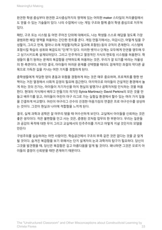 완전한	학생	중심부터	완전한	교사중심까지의	영역에	있는	어떠한	maker	스타일의	커리큘럼에서
도	얻을	수	있는	기술들이	있다.	나의	수업에서	나는	게임	구조와	함께	좀더	학생	중심으로	치우쳐
있다.
패턴,	구조	또는	시스템	등	어떤	주어진	단위에	대해서도,	나는	학생들	스스로	해답을	찾도록	가장
광범위한	해답	영역을	허용하는	간단한	힌트를	준다.	게임	만들기에서는,	마감시간,	어떻게	팀을	구
성할지,	그리고	언제,	얼마나	오래	작업할지(학교	일과에	포함된)	등의	규칙이	존재한다.	시스템에
포함시킬	학습의	성취와	복잡도의	“단계”가	있다.	이러한	뱃지나	단계는	모두에게	안전을	염두에	두
고	상기시키도록	설계되어있다.	그리고	민주적이고	열정적인	지식의	멘토링	시스템을	허용한다.	학
생들이	풀기	원하는	문제의	복잡함을	선택하도록	허용하는	것은,	우리가	잘	되기를	바라는	자율성
의	한	측면이다,	하지만	결국,	아이들이	어려운	문제를	선택했을	때라도	잠재적인	좌절의	막다른	골
목으로	가득찬	길을	지나는	어떤	가치를	경험하게	된다.
중학생들에게	적당한	양의	혼동과	위험을	경험하게	하는	것은	매우	중요하며,	프로젝트를	향한	반
짝이는	거친	열정에서	사회적	감정의	필요에	접근한다.	마지막으로	아이들이	건설적인	환경에서	놀
게	하는	것의	진가는,	아이들이	자기자신을	마치	현실의	발명가나	공학자처럼	인식하는	것을	허용
한다.	현대의	지식에서	배우고	만들기의	작가인	Sylvia	Martinez는	David	Perkins의	모든	것을	만
들고	배우기를	읽고,	아이들이	어린이	야구	리그로	가는	실험실	환경에서	할수	있는	여러	가지	일들
을	간결하게	비교했다.	어린이	야구리그	선수의	진정한	마음가짐의	연결은	프로	야구선수를	상상하
는	것이다.	그것이	현실과	나이에	적합함을	느끼게	된다.
결국,	실제	과학과	공학은	잘	마무리	됐을	때	어수선하게	보인다.	교실에서	아이들을	신뢰하는	것은
좋은	생각이다.	작은	불편함을	안고	사는	것은,	증명된	것처럼	업무의	한	부분이다.	우리는	질문들
과	공감의	목적에	대한	무지	그리고	교실에서의	민주주의를	가지고	어떻게	지낼	것인지의	모델을
만든다
구성주의를	실습하려는	어떤	사람이던,	학습공간에서	구조의	부족	같은	것은	없다는	것을	곧	알게
될	것이다.	숨겨진	복잡함을	보기	위해서는	단지	설계자의	눈과	과학자의	탐구가	필요하다.	당신이
그것을	발견했을	때,	당신은	복잡함은	깊고	아름다움을	알게	될	것이다.	왜냐하면	그것은	오로지	아
이들의	결정이	신뢰받을	때만	존재하기	때문이다.
Meaningful	Making
33
The	"Unstructured	Classroom"	and	Other	Misconceptions	about	Constructivist	Learning	by
Christa	Flores
 