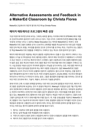 Alternative	Assessments	and	Feedback	in
a	MakerEd	Classroom	by	Christa	Flores
MakerEd	교실에서의	대안적	평가와	피드백	by	Christa	Flores
메이커	에듀케이션	프로그램의	빠른	성장
구글	트렌드에	따르면	(아래	보이는	그래프)	새로운	용어는	미국에서	빠르게	STEAM교육의	부활
과	진보주의교육의	동의어가	되며	나타나고	있다.	구글	서치의	그래프에	따르면	2004년	9월	즈음
‘탄생’된	것처럼	나타난	그	용어는	Maker	Education	또는	약어로	MakerEd라고	부른다.	또한
MakerEd	프로그램의	정확한	숫자나	진보주의	교육학을	채용한	학교(21세기의	이와	같은	작업을
위한	단어	혁신의	포함),	차이점을	중요한	것으로	간주하기를	요구하는	학교,	구성주의	또는	경험기
반	학습	MakerEd	프로그램들을	구축했거나	구축하고	있는	학교도	현재	알려져	있지	않다.
메이커	에듀케이션은	처음에는	예산이	충분한	사립학교에서나	찾을	수	있는	메이커	스페이스	또는
팹랩과	고기술	도구에	종속된	프로그램처럼	보였다.	메이커	에듀	무브먼트가	대중화되기	시작하면
서	최근	10년간	그	이미지는	빠르게	바뀌기	시작했다.	많은	사립학교의	프로그램에	대항하여	점점
더	많은	공공,	법인	학교와	비영리	프로그램은	평균	미국	어린이를	위한	프로그램들이	구축되고	있
다.	사실	한정된	자원과	공간이	우리에게	결핍이나	무능을	상기시켜주는	것은,	어떤	좋은	메이커	문
화에서도	자립과	창의성을	번성하게	하는	매우	귀중한	선생님이다.	많은	MakerEd프로그램은
1980년대	소비자	주도의	미국의	상황에서	떨어져	나갈때라도	결코	손으로	작업하는	것을	멈추지
않은	멘토들에게	접근하기	위해	저소득	커뮤니티들에	공급된다.	(Curtis	2002).	저소득의	멘토들이
파이선이나	아두이노가	무엇인지	모르는	동안,	그들은	풍요롭게	만들어줄	것을	의미하는	것으로	알
려진	어떤	것으로써	목수,	기술자,	재봉사,	요리사의	기술을	습득한다.
현재	미국의	교육	시스템의	변혁을	탐색하는	다른	어떤	진보교육	담론들과	마찬가지로,	메이커	프
로그램은	공공학교에	보급하는	것이	이	운동의	핵심이다.	Making의	국경일과	같은	7월	17일	백악
관의	첫번째	메이크	페어와	오바마	대통령의	선언이	몰고온	희망에도	불구하고,	대부분의	공공학교
는	여전히	프로젝트나	문제기반	프로그램의	접근이	결핍되어	있다.	어린이들을	위해	좋은	것으로
알고	있는,	MakerED	프로그램에서의	이와	같은	작업이나	학습은	커뮤니티	만큼이나	그들의	프로
그램이	살아있도록	지키기	위해	싸울	에너지를	갖는다.	즉,	이들	선생님들을	지원하고	MakerEd	프
로그램들이	지속	가능하게	유지하도록	지원하기	위해,	엄밀함의	결핍으로	딱지붙은	이전의	진보교
육운동의	운명으로	고통받게	놔두지	말아야	하며,	우리는	평가자체에	관하여	생각할	필요가	있고,
우리는	아래	있는	평가의	종류에	관하여	생각할	필요가	있다.
1.	 평가는	고등학교	대학	등록	결정을	위해	사용된다.
2.	 평가는	실제	학습을	위한	학생들에	의해	사용된다.
3.	 커뮤니티	표준시스템의	권위나	취업준비	(배지나	인증시스템등)의	설립을	위해	사용된다.
4.	 메이커	프로그램(연구)의	효과를	알리기	위해	사용된다.
Meaningful	Making
35Alternative	Assessments	and	Feedback	in	a	MakerEd	Classroom	by	Christa	Flores
 