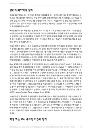 평가와	피드백의	정의
평가와	피드백의	논의는	일반적인	학습에	관해	대화를	하는	것으로	시작된다.	학습은	유아부터	성
인,	또는	잭	러셀	테리어(개)라도	매일	매우	다양한	방법으로	일어난다.	메리암	웹스터는	학습을	“공
부나,	연습,	피교육이나	무엇인가를	경험함으로써	지식이나	기술을	모으는	활동	또는	과정”이라고
정의하고	있다.	알버트	아인슈타인은	“당신이	무엇인가를	시간가는	줄도	모르고	즐겁게	하는	때”라
고	학습에	대해	묘사하였다.
메리엄	웹스터에서	제공하는	“전통적인	학교”에	대한	묘사	또는	아인슈타인에	의해	그려진	황홀한
이미지이던	아니던	간에	학습은	과정이다.	이것은	만다린(중국어	방언)를	배울	때	노력을	하는	것처
럼	의도적이거나,	실수가	새롭고	기대하지	못했던	발견의	경로로	우리를	데려갈	때처럼	비의도적일
수	있는	과정이다.	이	장의	목적을	위해	나는	의도된	학습	또는	학습자가	정의된	학습	목표를	갖고
있는	경우만을	언급할	것이다.
평가는	학습이	일어나는	동안	목표에	도달하기	위한	노력에서의	인지과정의	결과이다.	평가는	성공
과	실패를	결정하는	첫번째	스냅샷이고,	더	깊이는	성공이나	실패로	이끌어가는	지에	대한	사실의
조사이다.	(기록을	통해	도구적으로	완성되었다면	이것은	과학이다).	행동과	관련한	피드백은	학습
자의	행동의	결과를	반영해주는	것과	같은	물리적	환경과	강력하게	묶여있다.	피드백은	관찰되고
또한	이것은	학습자에	의해	느껴진다.	창피함,	자부심,	흥미로움,	충격	등으로	느껴지며	행동의	결
과에	대해(통과,	낙제)	행동의	반복의	반복을	통해	학습의	동기로	몰고간다.
Kolb	모델을	포함하여	다양한	학습모델로부터	파생된	아래의	다이어그램은	학습자가	마음	속에	의
도된	목표와	함께	학습을	탐색할	때	따르는	신장	패턴을	보여준다.	(Kolb와	Fry	1975)	그	목표가	걷
기가	될	수도	있고,	수플레	만들기나	성문	폐쇄음	발음일	수도	있다.	만약	목표에	도달된다면	우리
는	그것을	통과라고	부른다.	만약	목표에	도달하지	못했다면	그것은	실패라고	불려질	수	있다.	행동
이	자리를	잡은	후	학습자는	두개의	필터를	통해	그들의	행동의	결론이나	성과물을	진행한다.	인지
적	자아는	성공이나	실패의	이유를	분석하기	위해	탐색한다.	(노트	:	특히	고통	연관되어	있다면	회
피를	위한	실패의	분석은	반복을	위한	성공의	분석보다	쉬워질	수	있다.)	감정적	자아는	이	부분을
필수적인	역할로	채운다.	선생님들은	이것을	학습의	참여나	동기의	감정적	요소라	부른다.	행동과
신경과학	분야의	연구결과는	실패가	죽음의	결과가	아니게	된	것	만큼이나	오래전부터	감정적	자아
는	성공이나	실패를	위한	감정적	반응이며,	학습으로	몰고가는	혁신적	도구의	핵심이라는	것을	보
여준다.	(Arias-Carrión,	Óscar;	Pöppel,	Ernst.	2007).
실패가	유일한	목격자로	학생의	행동과	묶여질	때	(실패의	프라이버시)	학습은	자연스러워지고	무
엇보다	행복감을	유발한다.	학습자는	그들의	학습목표를	향한	목적과	열정이라는	의도와	함께	앞으
로	나아가기	위해	감정	만큼이나	인지	평가의	측면을	경험해	봐야	한다.	만약	성공이	너무	쉽게	오
면	학습자는	지루해져	임무를	포기할	것이다.	만약	임무가	너무	어렵다는	것이	증명되면	학습자는
아마	폐쇄된	사고방식을	갖고	그들을	실패로	규정하며	그들의	학습	목표를	거부할	것이다.	실패	같
은	어떤	것들과	근접발달영역의	다른	것들에	의해	언급되는	용어에서	완벽한	균형점을	찾는	것이
열쇠다.
학생	또는	교사	주도형	학습과	평가
Meaningful	Making
36Alternative	Assessments	and	Feedback	in	a	MakerEd	Classroom	by	Christa	Flores
 