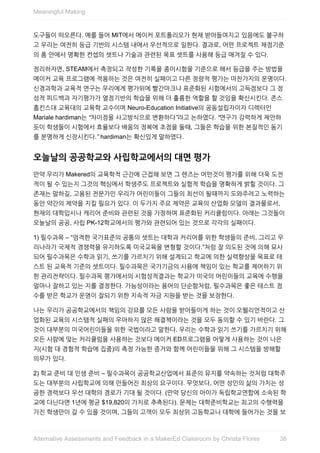 도구들이	떠오른다.	예를	들어	MIT에서	메이커	포트폴리오가	현재	받아들여지고	있음에도	불구하
고	우리는	여전히	등급	기반의	시스템	내에서	우선적으로	일한다.	결과로,	어떤	프로젝트	채점기준
의	폼	안에서	명확한	컨셉의	셋트나	기술과	관련된	목표	셋트를	사용해	등급	매겨질	수	있다.
정리하자면,	STEAM에서	측정되고	작성한	기록을	종이시험을	기준으로	해서	등급을	주는	방법을
메이커	교육	프로그램에	적용하는	것은	여전히	실패이고	다른	정량적	평가는	마찬가지의	운명이다.
신경과학과	교육적	연구는	우리에게	평가위에	빨간마크나	표준화된	시험에서의	고득점보다	그	정
성적	피드백과	자기평가가	열정기반의	학습을	위해	더	훌륭한	역할을	할	것임을	확신시킨다.	존스
홉킨스대	교육대의	교육학	교수이며	Neuro-Education	Initiative의	공동설립자이자	디렉터인
Mariale	hardiman는	“차이점을	사고방식으로	변환하다”라고	논하였다.	“연구가	강력하게	제안하
듯이	학생들이	시험에서	효율보다	배움의	정복에	초점을	둘때,	그들은	학습을	위한	본질적인	동기
를	분명하게	신장시킨다.”	hardiman는	확신있게	말하였다.
오늘날의	공공학교와	사립학교에서의	대면	평가
만약	우리가	Makered의	교육학적	근간에	근접해	보면	그	렌즈는	어떤것이	평가를	위해	더욱	도전
적이	될	수	있는지	그것의	핵심에서	학생주도	프로젝트와	실험적	학습을	명확하게	밝힐	것이다.	그
존재는	말하길,	고용된	전문가인	우리가	어린이들이	그들의	최선이	될때까지	도와주려고	노력하는
동안	약간의	제약을	지킬	필요가	있다.	이	두가지	주요	제약은	교육의	산업화	모델의	결과물로서,
현재의	대학입시나	캐리어	준비와	관련된	것을	가정하여	표준화된	커리큘럼이다.	아래는	그것들이
오늘날의	공공,	사립	PK-12학교에서의	평가와	관련되어	있는	것으로	각각의	실패이다.
1)	필수과목	–	“엄격한	국가표준의	공통의	셋트는	대학과	커리어를	위한	학생들의	준비,	그리고	우
리나라가	국제적	경쟁력을	유지하도록	미국교육을	변형할	것이다.”처럼	잘	의도된	것에	의해	묘사
되어	필수과목은	수학과	읽기,	쓰기를	가르치기	위해	설계되고	학교에	의한	실력향상을	목표로	테
스트	된	교육적	기준의	셋트이다.	필수과목은	국가기금의	사용에	책임이	있는	학교를	제어하기	위
한	관리전략이다.	필수과목	평가에서의	시험성적결과는	학교가	미국의	어린이들의	교육에	수행을
얼마나	잘하고	있는	지를	결정한다.	가능성이라는	용어의	단순함처럼,	필수과목은	좋은	테스트	점
수를	받은	학교가	운영이	잘되기	위한	지속적	자금	지원을	받는	것을	보장한다.
나는	우리가	공공학교에서의	책임의	강요를	모든	사람을	받아들이게	하는	것이	오웰리언적이고	산
업화된	교육의	시스템적	실패의	우아하지	않은	해결책이라는	것을	모두	동의할	수	있기	바란다.	그
것이	대부분의	미국어린이들을	위한	국법이라고	말한다.	우리는	수학과	읽기	쓰기를	가르치기	위해
모든	사람에	맞는	커리큘럼을	사용하는	것보다	메이커	ED프로그램을	어떻게	사용하는	것이	나은
지(시험	대	경험적	학습에	집중)의	측정	가능한	증거와	함께	어린이들을	위해	그	시스템을	방해할
의무가	있다.
2)	학교	준비	대	인생	준비	–	필수과목이	공공학교산업에서	표준의	유지를	약속하는	것처럼	대학주
도는	대부분의	사립학교에	의해	만들어진	최상의	요구이다.	무엇보다,	어떤	성인의	삶의	가치는	성
공한	경력보다	우선	대학의	경로가	기대	될	것이다.	(만약	당신의	아이가	독립학교연합에	소속된	학
교에	다닌다면	1년에	평균	$19,820의	가치로	추측된다).	문제는	대학준비학교는	최고의	수행력을
가진	학생만이	갈	수	있을	것이며,	그들의	고객이	모두	최상위	고등학교나	대학에	들어가는	것을	보
Meaningful	Making
38Alternative	Assessments	and	Feedback	in	a	MakerEd	Classroom	by	Christa	Flores
 