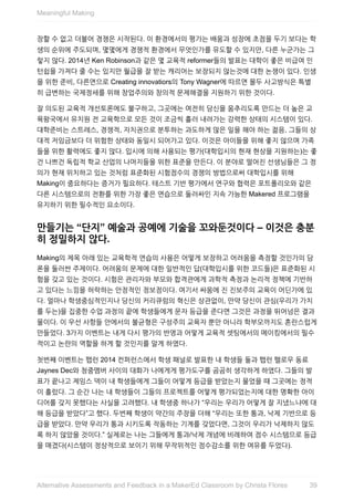 장할	수	없고	더불어	경쟁은	시작된다.	이	환경에서의	평가는	배움과	성장에	초점을	두기	보다는	학
생의	순위에	주도되며,	몇몇에게	경쟁적	환경에서	무엇인가를	유도할	수	있지만,	다른	누군가는	그
렇지	않다.	2014년	Ken	Robinson과	같은	몇	교육적	reformer들의	발표는	대학이	좋은	비급여	인
턴쉽을	가져다	줄	수는	있지만	월급을	잘	받는	캐리어는	보장되지	않는것에	대한	논쟁이	있다.	인생
을	위한	준비,	다른면으로	Creating	innovatiors의	Tony	Wagner에	따르면	몰두	사고방식은	특별
히	급변하는	국제정세를	위해	창업주의와	창의적	문제해결을	지원하기	위한	것이다.
잘	의도된	교육적	개선토론에도	불구하고,	그곳에는	여전히	당신을	움추리도록	만드는	더	높은	교
육왕국에서	유치원	전	교육학으로	모든	것이	조금씩	흘러	내려가는	강력한	상태의	시스템이	있다.
대학준비는	스트레스,	경쟁적,	자치권으로	분투하는	과도하게	많은	일을	해야	하는	젊음,	그들의	상
대적	저임금보다	더	위험한	상태와	동일시	되어가고	있다.	이것은	아이들을	위해	좋지	않으며	가족
들을	위한	활력에도	좋지	않다.	입시에	의해	사용되는	평가(대학입시의	현재	현상을	지원하는)는	좋
건	나쁘건	독립적	학교	산업의	나머지들을	위한	표준을	만든다.	이	분야로	떨어진	선생님들은	그	정
의가	현재	위치하고	있는	것처럼	표준화된	시험점수의	경쟁의	방법으로써	대학입시를	위해
Making이	중요하다는	증거가	필요하다.	테스트	기반	평가에서	연구와	협력은	포트폴리오와	같은
다른	시스템으로의	전환를	위한	가장	좋은	연습으로	둘러싸인	지속	가능한	Makered	프로그램을
유지하기	위한	필수적인	요소이다.
만들기는	“단지”	예술과	공예에	기술을	꼬와둔것이다	–	이것은	충분
히	정밀하지	않다.
Making의	제목	아래	있는	교육학적	연습의	사용은	어떻게	보장하고	어려움을	측정할	것인가의	담
론을	둘러싼	주제이다.	어려움의	문제에	대한	일반적인	답(대학입시를	위한	코드들)은	표준화된	시
험을	갖고	있는	것이다.	시험은	관리자와	부모와	합격관에게	과학적	측정과	논리적	정책에	기반하
고	있다는	느낌을	허락하는	안정적인	정보점이다.	여기서	싸움에	진	진보주의	교육이	어딘가에	있
다.	얼마나	학생중심적인지나	당신의	커리큐럼의	혁신은	상관없이,	만약	당신이	관심(우리가	가치
를	두는)을	집중한	수업	과정의	끝에	학생들에게	문자	등급을	준다면	그것은	과정을	뛰어넘은	결과
물이다.	이	우선	사항들	안에서의	불균형은	구성주의	교육자	뿐만	아니라	학부모까지도	혼란스럽게
만들었다.	3가지	이벤트는	내게	다시	평가의	반영과	어떻게	교육적	셋팅에서의	메이킹에서의	필수
적이고	논란의	역할을	하게	할	것인지를	알게	하였다.
첫번째	이벤트는	팹런	2014	컨퍼런스에서	학생	패널로	발표한	내	학생들	둘과	팹런	팰로우	동료
Jaynes	Dec와	청중멤버	사이의	대화가	나에게게	평가도구를	곰곰히	생각하게	하였다.	그들의	발
표가	끝나고	제임스	덱이	내	학생들에게	그들이	어떻게	등급을	받았는지	물었을	때	그곳에는	정적
이	흘렀다.	그	순간	나는	내	학생들이	그들의	프로젝트를	어떻게	평가되었는지에	대한	명확한	아이
디어를	갖지	못했다는	사실을	고려했다.	내	학생중	하나가	“우리는	우리가	어떻게	잘	지냈느냐에	대
해	등급을	받았다”고	했다.	두번째	학생이	약간의	주장을	더해	“우리는	또한	통과,	낙제	기반으로	등
급을	받았다.	만약	우리가	통과	시키도록	작동하는	기계를	갖었다면,	그것이	우리가	낙제하지	않도
록	하지	않았을	것이다.”	실제로는	나는	그들에게	통과/낙제	개념에	비례하여	점수	시스템으로	등급
을	매겼다(시스템이	정상적으로	보이기	위해	무작위적인	점수감소를	위한	여유를	두었다).
Meaningful	Making
39Alternative	Assessments	and	Feedback	in	a	MakerEd	Classroom	by	Christa	Flores
 