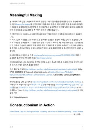 Meaningful	Making
본	"메이커	교육	실천"	첫번째	프로젝트로	진행된	스터디	결과물을	공개	공유합니다.	첫번째	프로
젝트로	Meaningful	Making을	한국의	메이커들을	위해	한글로	요약	정리한	것을	공개하여	더	많은
선생님들과	교육에	관심있으신	분들께	메이커	운동이	교육분야에	쓰임에	있어서	교육의	새롭고	다
양한	인사이트를	드리고	실천을	촉구하기	위해서	진행되었습니다.
완전한	번역본이	아니며	스터디를	위한	써머리나	번역이	있으며	자원활동으로	이루어진	결과물입
니다.
각	페이지옆에	자원활동으로	써머리	또는	번역해주신분들의	성함이	적혀있습니다.	동참해주신	메
이커	교육실천	멤버분들께	다시한번	감사	말씀	드립니다.	2016년	3월	16일	현재	일부	미완성된	챕
터가	있을	수	있습니다.	메이커	교육실천은	열린	커뮤니티를	지향하며	누구라도	스터디에	참여하실
수	있으며,	수정이나	번역을	더	봉사하실분은	페이스북을	통해서	연락을	주시면	언제라도	참여가능
합니다.
메이커	교육실천	페이스북	그룹	http://www.facebook.com/groups/458166777716821/	메이커
교육실천	홈페이지(추후	오픈예정)	http://makered.or.kr/
스터디	참여자(가나다	순)	강석봉	김은양	김진표	노희진	류승완	박주용	박세영	신지웅	이정인	이준
혁	이지선	전다은	정재준	조성은	한혜현
원본	출처	및	저작권	http://fablearn.stanford.edu/fellows/page/meaningful-making-book	ISBN:
978-0-9891511-2-2	This	work	is	licensed	under	a	Creative	Commons	Attribution-
NonCommercial-ShareAlike	4.0	International	License.	Published	by	Constructing	Modern
Knowledge	Press
스터디	결과물	URL	및	저작권	https://www.gitbook.com/book/makeredu/meaningful-making/	크
리에이티브	커먼즈	라이선스	메이커	교육	실천에	의해	작성된	Meaningful	Making	한글	스터디	결
과물은(는)	크리에이티브	커먼즈	저작자표시-비영리-동일조건변경허락	4.0	국제	라이선스에	따라
이용할	수	있습니다.	http://fablearn.stanford.edu/fellows/page/meaningful-making-book의	저작
물에	기반
목차	Table	of	Contents
Constructionism	in	Action
From	Name	Tags	to	Lasting	Artifacts:	Fostering	a	Culture	of	Deep	Projects	by	Christa	Flores
.................................................................................................................................2	신지웅**
Meaningful	Making
4소개
 