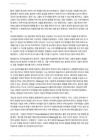 함께	그들은	학교에서	벗어나	한	작업을	위한	점수(숙제점수),	그들은	비교검토	미팅을	위한	점수
(동료평가	세션의	반영),	통과와	낙제의	등급을	변호하기	위해	비디오나	에세이를	쓰는(자기평가)
것으로	점수를	받았다.	결국	나는	그들이	요구사항을	얼마나	잘	만들	수	있는지를	평가하고,	그들의
교육의	가장	강력하고	정확한	이야기와	증거와	발표를	제시하는	것을	지원했다.	나는	스토리텔러처
럼	말하고	과학자처럼	생각하도록	그들을	훈련하였다.	나는	한편으로는	그들이	그들	학년의	어떤
부분(그들의	문자등급에	영향을	줄	수	있는	행동	뿐만이	아니라	그들이	잠재적	중요성과	같은	모든
부분을	본	그	방법에서)이	최종점수를	받는지에	대한	것을	알지	못한다는	것에	안도의	감각을	느꼈
다.
두번째	대화에서	나는	힐브룩의	메이킹	중심	교실에서	지난	2년간	테스트와	사용을	해	온	평가의
스타일에	관하여	두명의	매우	지성적인	사람들과	함께였다.	그것은	그들의	아들에	관해	내가	쓴	서
술보고가	중심이	된	대화에서	또한	나타났다.	이내	나는	어떻게	내가	9개월의	학년	외에	최후	2~4
개월이	될	수	있는	하나의	프로젝트로	구성된	한	유닛에서	일어난	학습의	대부분을	조금씩	줄여	낼
수	있을지	나	자신을	입증하는	것을	찾아냈다.	나는	나의	영예를	놓아둘	시험점수를	갖고	있지	않았
다.	일상에	기반한	내	학생들의	평가경험은	진행중과	교실의	범위의	밖으로	확장되며	자연스럽게
형성된다.	그것은	하나의	유닛이	끝나기를	기다릴	수	없으며,	그것은	매	순간	일어나야만	한다.
형성평가는	단어등급을	받지	않으며,	그들의	협력기술들에서	활기와	역량,	그들의	발명의	효율을
향상시키는데	필요한	지식을	얻기	위한	것,	그들	나이에	배워야	하는	중요한	것이라	그들이	생각하
는	것들,	학생들이	평가를	더욱	느끼도록	허락한다.
나의	상상에	불을	붙인	3번째	이벤트는	팹런	2014	컨퍼런스에서	포괄적이고	공평함에	중점이	있는
모든	헌신적이고	똑똑한	제안의	청취였다.	나는	메이킹이	예술적이고	공예가에	관한	것이라고	배워
서	그것은	예술과	공예로	정의되어	있지만	그것은	단지	의미론적인	것이다.	메이킹은	실행과	테스
트를	통한	수학적	맥락의	추구에	관한것이기도	하다.	그것은	실제	과학자들이	정보를	수집하고	의
문을	요구하는	것에	관한것이다.	Making은	또한	그들에게	문제해결과	학습에	대한	애정으로	평생
이끌	수	있는,	생각하는	방법을	가르침으로써	학교의	어린이들의	경험을	변화시킨다.	끝으로,	팹런
2014	오프닝	키노트	스피커인	paula	hoope(익스플로러토리움의	선임과학교육자,	학습연구과학
자)는	어떻게	구성주의가	아이들을	위한	공정함과	함유의	감각을	촉진하는지	우리에게	일깨웠다.
후퍼는	정체성의	이야기부터	기관과	기술적	맥락을	우리에게	이야기	했다.
"당신은	당신의	과거의	경험과	문화로부터	당신이	누구인지를	가져온다.	지식,	그것은	근미래의	수
학적	컨셉에	단순히	연결된	것이	아니다."	후퍼는	우리에게	곰곰히	생각하게	만드는	영감을	주었다.
메이킹은	기술과	과학,	수학에서	아이들이	좀	더	전통적인	과학과	수학교실에서	가로막힘을	느낄때
아이들을	자신있게	만들기	위한	출구이다.	읽기쓰기기술에	확실한	어려움은	언급할	가치도	없이	당
신은	학습의	여정의	풍부함에	대해	이야기하고	더욱	매력있는	것	중	하나에	대해	말할	필요가	있다.
하지만	평…	시험은	어떠한가?	Paulo	Blikstein은	2014	팹런에서	짧은	논문	말미에	가장	현명한	말
을	했다.	“평가를	위한	좋은	측량기준(교육에서의	Making)을	찾는	것은	시간이	걸린다.	우리는	여
전히	당분한	계속하고,	기록한다,”	그래서	나는	후기	2015	FabLearn	메이커	에듀케이션의	상티위
의	나의	기록을	계속하기	위해	여기있다.	교육의	재편을	위한	우리의	열망을	변화를	위한	이와	같은
이벤트로	만들어	준	모든분께	감사드린다.
Meaningful	Making
40Alternative	Assessments	and	Feedback	in	a	MakerEd	Classroom	by	Christa	Flores
 