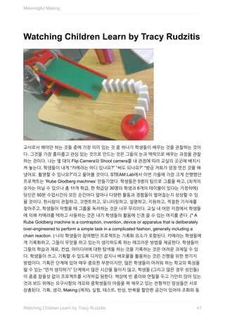 Watching	Children	Learn	by	Tracy	Rudzitis
교사로서	해야만	하는	것들	중에	가장	의미	있는	것	중	하나가	학생들이	배우는	것을	관찰하는	것이
다.	그것을	가장	흥미롭고	관심	있는	것으로	만드는	것은	그들의	눈과	맥락으로	배우는	과정을	관찰
하는	것이다.	나는	몇	대의	Flip	Camera와	Shoot	camera를	내	관점에	따라	교실의	곳곳에	배치시
켜	놓는다.	학생들이	내게	“카메라는	어디	있나요?”	“써도	되나요?”	“방금	저희가	엄청	멋진	것을	해
냈어요.	촬영할	수	있나요?”라고	물어볼	것이다.	STEAM	Lab에서	이번	가을에	가장	크게	진행했던
프로젝트는	‘Rube	Glodberg	machines’	만들기였다.	학생들은	5명의	팀으로	그룹을	짜고,	(최적의
숫자는	아닐	수	있으나	총	11개	학급,	한	학급당	30명의	학생과	6개의	테이블이	있다는	가정하에)
당신은	50분	수업시간의	모든	순간마다	얼마나	다양한	활동과	경험들이	벌어질는지	상상할	수	있
을	것이다.	한사람이	관찰하고,	코멘트하고,	모니터링하고,	설명하고,	지원하고,	적절한	기자재를
찾아주고,	학생들이	막혔을	때	그룹을	독려하는	것은	너무	무리이다.	교실	내	어떤	지점에서	학생들
에	의해	카메라를	택하고	사용하는	것은	내가	학생들의	활동에	신경	쓸	수	있는	여지를	준다.	(*	A
Rube	Goldberg	machine	is	a	contraption,	invention,	device	or	apparatus	that	is	deliberately
over-engineered	to	perform	a	simple	task	in	a	complicated	fashion,	generally	including	a
chain	reaction.	)	나의	학생들이	참여했던	프로젝트는	기록화	요소가	포함된다.	카메라는	학생들에
게	기록화하고,	그들이	무엇을	하고	있는지	생각하도록	하는	매끄러운	방법을	제공한다.	학생들이
그들의	학습과	재료,	컨셉,	아이디어에	대한	탐색을	하는	것을	기록하는	것은	어려운	과제일	수	있
다.	학생들이	쓰고,	기획할	수	있도록	디자인	잡지나	배포물을	활용하는	것은	진행을	위한	한가지
방법이다.	기획은	단계에	있어	매우	중요한	부분이지만,	많은	학생들이	어려워	하는	학교의	특성을
띌	수	있는	“먼저	생각하기”	단계에서	많은	시간을	들이지	않고,	학생들	(그리고	많은	경우	성인들)
이	종종	참을성	없이	프로젝트를	시작하길	원한다.	책상에	빈	종이와	연필을	두고	가만히	앉아	있는
것과	보드	위에는	요구사항의	개요와	중학생들의	마음을	꽉	채우고	있는	전형적인	망상들은	서로
상충된다.	기획,	생각,	Making	(제작),	실험,	테스트,	반성,	반복을	할만한	공간이	있어야	조화와	동
Meaningful	Making
41Watching	Children	Learn	by	Tracy	Rudzitis
 