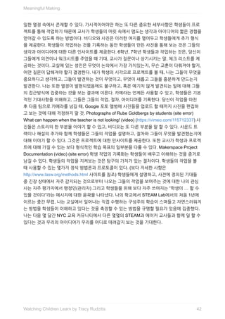 일한	열정	속에서	존재할	수	있다.	가시적이어야만	하는	또	다른	중요한	세부사항은	학생들이	프로
젝트를	통해	작업하기	때문에	교사가	학생들의	머릿	속에서	맴도는	생각과	아이디어의	짧은	경험을
얻어갈	수	있도록	하는	방법이다.	비디오와	사진은	이러한	여지를	열어두고	학생들에게	추가	형식
을	제공한다.	학생들이	작업하는	것을	기록하는	동안	학생들이	만든	사진을	통해	보는	것은	그들의
생각과	아이디어에	대한	다른	인사이트를	제공한다.	6학년,	7학년	학생들과	작업하는	것은,	당신이
그들에게	의견이나	워크시트를	주었을	때	기대,	교사가	질문이나	상기시키는	말,	체크	리스트를	제
공하는	것이다.	교실에	있는	성인은	무엇이	논의에서	가장	가치있는지,	무슨	교훈이	다뤄져야	할지,
어떤	질문이	답해져야	할지	결정한다.	내가	학생의	시각으로	프로젝트를	볼	때,	나는	그들이	무엇을
중요하다고	생각하고,	그들이	발견하는	것이	무엇이고,	무엇이	새롭고	그들을	흥분하게	만드는지
발견한다.	나는	또한	열정이	발현되었음에도	불구하고,	혹은	예기치	않게	발견되는	일에	대해	그들
의	접근방식에	집중하는	것을	보는	결과에	이른다.	카메라는	언제든	사용할	수	있고,	학생들은	기본
적인	기대사항을	이해하고,	그들은	그들의	작업,	절차,	아이디어를	기록한다.	당신이	작업을	마친
후	다음	팀으로	카메라를	넘길	때,	Google	포토	앨범에	사진들을	업로드	할	때까지	사진을	편집하
고	보는	것에	대해	걱정하지	말	것.	Photographs	of	Rube	Goldbergs	by	students	(site	error)
What	can	happen	when	the	teacher	is	not	looking!	(video)	(https://vimeo.com/115712337)	사
진들은	스토리의	한	부분을	이야기	할	수	있고,	비디오는	또	다른	부분을	말	할	수	있다.	사운드	트
랙이나	해설의	추가와	함께	학생들은	그들의	작업을	설명하고,	절차와	그들이	무엇을	발견했는지에
대해	이야기	할	수	있다.	그것은	프로젝트에	대한	인사이트를	제공한다.	또한	교사가	학생과	프로젝
트에	대해	가질	수	있는	보다	형식적인	학습	목표의	일부분을	다룰	수	있다.	Makerspace	Project
Documentation	(video)	(site	error)	학생	작업의	기록화는	학생들이	배우고	이해하는	것을	증거로
남길	수	있다.	학생들의	작업을	지켜보는	것은	탐구의	가치가	있는	절차이다.	학생들의	작업을	볼
때	사용할	수	있는	몇가지	정식	방법론과	프로토콜이	있다.	(보다	자세한	사항은
http://www.lasw.org/methods.html	사이트를	참조)	학생들에게	설명하고,	사전에	정의된	기대들
중	긴장	상태에서	자주	감지되는	것으로부터	나오는	그들의	작업을	보여주는	것에	대한	나의	관심
사는	자주	평가지에서	행정인(관리자)	그리고	학생들을	위해	보다	자주	쓰여지는	“학생이	…	할	수
있을	것이다”라는	메시지에	대한	윤곽을	나타냈다.	나의	학교에서	STEAM	Lab에서의	처음	1년에
이르는	중간	무렵,	나는	교실에서	일어나는	직접	수행하는	구성주의	학습이	스며들고	자연스러워지
는	방법을	학생들이	이해하고	있다는	것을	측정할	수	있는	방법을	규명할	필요가	있음에	집중했다.
나는	다음	몇	달간	NYC	교육	커뮤니티에서	다른	몇몇의	STEAM과	메이커	교사들과	함께	일	할	수
있다는	것과	우리의	아이디어가	우리를	어디로	데려갈지	보는	것을	기대한다.
Meaningful	Making
42Watching	Children	Learn	by	Tracy	Rudzitis
 