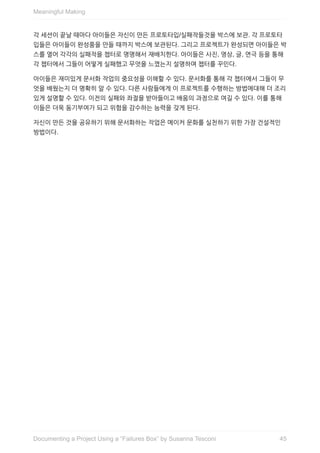 각	세션이	끝날	때마다	아이들은	자신이	만든	프로토타입/실패작들것을	박스에	보관.	각	프로토타
입들은	아이들이	완성품을	만들	때까지	박스에	보관된다.	그리고	프로젝트가	완성되면	아이들은	박
스를	열어	각각의	실패작을	챕터로	명명해서	재배치한다.	아이들은	사진,	영상,	글,	연극	등을	통해
각	챕터에서	그들이	어떻게	실패했고	무엇을	느꼈는지	설명하며	챕터를	꾸민다.
아이들은	재미있게	문서화	작업의	중요성을	이해할	수	있다.	문서화를	통해	각	챕터에서	그들이	무
엇을	배웠는지	더	명확히	알	수	있다.	다른	사람들에게	이	프로젝트를	수행하는	방법에대해	더	조리
있게	설명할	수	있다.	이전의	실패와	좌절을	받아들이고	배움의	과정으로	여길	수	있다.	이를	통해
이들은	더욱	동기부여가	되고	위험을	감수하는	능력을	갖게	된다.
자신이	만든	것을	공유하기	위해	문서화하는	작업은	메이커	문화를	실천하기	위한	가장	건설적인
방법이다.
Meaningful	Making
45Documenting	a	Project	Using	a	“Failures	Box”	by	Susanna	Tesconi
 