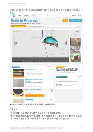 디자인,	씽커링,	디지털제작,	프로그래밍	모든	과정에	걸쳐	도큐멘팅	작업을	통합해야할	필요성이
있다.	
▶이지선	교수님이	소개한	프로젝트	도큐멘팅&셰어링	플랫폼
지웅	생각
1.	 이	방법은	프로젝트가	한	세션에	끝날	수	있는	수준일	때	알맞음.
2.	 장기	프로젝트인	경우	단계를	세분화,	혹은	모듈화해서	각	단계/	모듈을	완성하면서	적용가능.
3.	 프로젝트가	끝나고	문서화하는	것과	과정	속에서	문서화하는	것의	장단은?	
Meaningful	Making
46Documenting	a	Project	Using	a	“Failures	Box”	by	Susanna	Tesconi
 