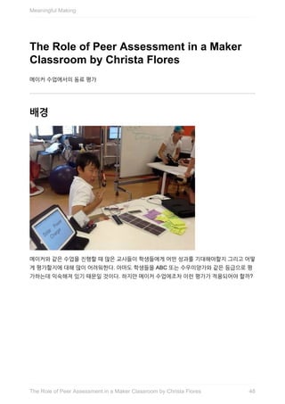 The	Role	of	Peer	Assessment	in	a	Maker
Classroom	by	Christa	Flores
메이커	수업에서의	동료	평가
배경
메이커와	같은	수업을	진행할	때	많은	교사들이	학생들에게	어떤	성과를	기대해야할지	그리고	어떻
게	평가할지에	대해	많이	어려워한다.	아마도	학생들을	ABC	또는	수우미양가와	같은	등급으로	평
가하는데	익숙해져	있기	때문일	것이다.	하지만	메이커	수업에조차	이런	평가가	적용되어야	할까?
Meaningful	Making
48The	Role	of	Peer	Assessment	in	a	Maker	Classroom	by	Christa	Flores
 