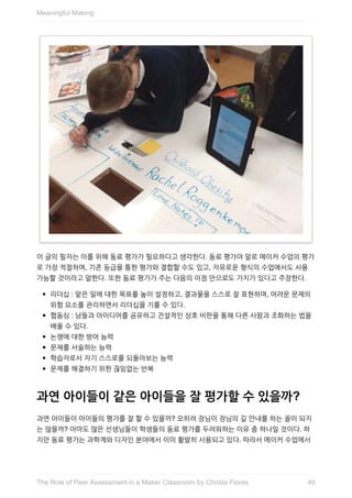 이	글의	필자는	이를	위해	동료	평가가	필요하다고	생각한다.	동료	평가야	말로	메이커	수업의	평가
로	가장	적절하며,	기존	등급을	통한	평가와	결합할	수도	있고,	자유로운	형식의	수업에서도	사용
가능할	것이라고	말한다.	또한	동료	평가가	주는	다음의	이점	만으로도	가치가	있다고	주장한다.
리더십	:	맡은	일에	대한	목표를	높이	설정하고,	결과물을	스스로	잘	표현하며,	어려운	문제의
위험	요소를	관리하면서	리더십을	기를	수	있다.
협동심	:	남들과	아이디어를	공유하고	건설적인	상호	비판을	통해	다른	사람과	조화하는	법을
배울	수	있다.
논쟁에	대한	방어	능력
문제를	서술하는	능력
학습자로서	자기	스스로를	되돌아보는	능력
문제를	해결하기	위한	끊임없는	반복
과연	아이들이	같은	아이들을	잘	평가할	수	있을까?
과연	아이들이	아이들의	평가를	잘	할	수	있을까?	오히려	장님이	장님의	길	안내를	하는	꼴이	되지
는	않을까?	아마도	많은	선생님들이	학생들의	동료	평가를	두려워하는	이유	중	하나일	것이다.	하
지만	동료	평가는	과학계와	디자인	분야에서	이미	활발히	사용되고	있다.	따라서	메이커	수업에서
Meaningful	Making
49The	Role	of	Peer	Assessment	in	a	Maker	Classroom	by	Christa	Flores
 