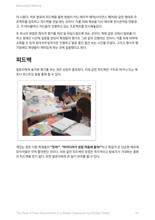 이	나왔다.	바로	발표와	피드백을	통한	방법이	아닌	메이커	페어(사이언스	페어)와	같은	형태로	프
로젝트를	공유하고	피드백을	전달	받는	것이다.	이를	위해	책상을	다시	배치해	전시관처럼	만들었
고,	각	테이블마다	자신들이	진행하고	있는	프로젝트를	전시해놓았다.
또	하나의	방법은	형식적	평가를	하되	덜	부담스럽도록	하는	것이다.	학회	같은	곳에서	발표를	다
하고	정해진	시간에	질문을	받듯이	학생들의	평가도	그와	같이	진행하는	것이다.	이를	위해	하루에
소화할	수	있게	최대	5개	팀까지만	진행하고	발표	중간	중간	쉬는	시간을	두었다.	그리고	형식적	평
가임에도	학생들이	재미있게	하는	것에	집중했다고	한다.
피드백
발표자에게	솔직한	평가를	하는	것은	상당히	중요하다.	이와	같은	피드백은	구두로	하거나	또는	메
모나	포스트잇	등을	통해	할	수	있다.
재밌는	점은	다른	학생들이	"멋져!",	"아이디어가	정말	마음에	들어!"라고	휘갈겨	쓴	단순한	메모에
당사자들은	무척	좋아한단	것이다.	이와	같은	피드백의	장점은	즉각적이고	발표자가	기대하는	종류
의	피드백을	얻기	쉽다.	또한	발표자에게	큰	동기	부여를	줄	수	있다.
Meaningful	Making
51The	Role	of	Peer	Assessment	in	a	Maker	Classroom	by	Christa	Flores
 