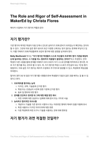 The	Role	and	Rigor	of	Self-Assessment	in
MakerEd	by	Christa	Flores
메이커	수업에서	자기	평가의	역할과	준수
자기	평가란?
기존	평가의	목적은	학생이	다음	단계나	진도로	넘어가기	위해	준비가	되어있는지	확인하는	것이라
할	수	있다.	그런데	이와	같은	평가	방식이	최근	다양한	교육과는	맞지	않다는	한계에	부딪치고	있
다.	이를	극복하기	위해	학생들에게	과감히	평가에	대한	권한을	넘겨줘야	한다.
Betty	MacDonald	박사는	"자기	평가란	학생들이	스스로	자신들의	프로젝트	평가	기준을	확립하
는데	일조하는	것이고,	그	기준을	어느	범위까지	적용할지	결정하는	것이다"라고	주장한다.	만약
학생이	다른	사람을	통해	문제를	이해하기	보다	오로지	자기	스스로	문제를	파악하려고	한다면,	바
로	자기	평가를	하는	것이라	할	수	있다.	즉,	자기	평가란	학생	스스로가	주인공이	되는	1인칭	평가
방법이다.	이와	같은	자기	평가는	메이커	수업에서	주기적으로	발생할	수	있고,	학생에게	책임감을
부여한다.
필자의	경우	3년	반	동안	자기	평가를	시행함으로써	학생들이	다음과	같은	것을	배우는	걸	볼	수	있
었다고	한다.
1.	 프로젝트를	평가하는	능력
i.	 디자인,	과학,	기술등에	근거한	평가
ii.	 학생	또는	선생님이	사전에	정한	기준에	근거한	평가
iii.	 동료	및	멘토에	의한	평가
2.	 문제를	진단하고	정의한	뒤	그에	대한	해결	방안	제시
i.	 어떤	과제에	대한	성공이나	실패에	대해	문서	또는	구두로	서술
3.	 능숙하고	합리적인	의사소통
i.	 개념이나	기술을	기존	방식의	시험이나	또는	자유로운	형태의	에세이	등을	이용해	묘사
ii.	 특정	내용이나	디자인	아이디어에	대한	변론
iii.	 다른	학생에게	어떤	도구나	기술을	사용하는	것에	대해	멘토링
자기	평가가	과연	적절한	것일까?
Meaningful	Making
55The	Role	and	Rigor	of	Self-Assessment	in	MakerEd	by	Christa	Flores
 