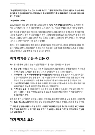 "학생들이	우리	교실에	있는	것이	아니다.	우리가	그들의	교실에	있는	것이다.	따라서	교실은	우리
가	그들을	가르치기	위해	있는	것이	아니라	학생들이	무언가를	배울때	우리가	조력자가	되기	위해
있는	것이다."
-	Raymond	Cirmo	-
Gary	Stager는	이와	같이	변화하는	교육과	관련해	"그냥	기존	방법을	포기해!"라고	조언한다.	하
지만	교육뿐만이	아니라	평가를	해야하는	교육자로서	마냥	새로운	방법을	시도하기란	쉽지	않다.
이런	문제를	해결하기	위해	제시되는	것이	내용	지식이다.	내용	지식이란	학생들에게	평가를	위해
내용을	학습시키는	것이	아니라	학생들이	어떤	내용에	대해	확실히	습득했는지	아닌지를	알기	위한
척도로	사용한단	것이다.	물론	교육의	핵심	요소는	유지한다.	그런데	이	경우	교사로서	어디까지	관
여하고	포기해야하는지에	대한	문제가	발생한다.
필자는	이런	문제와	관련해	현재	메이커	수업을	활발히	진행하고	있는	교사들로부터	그	해답을	얻
을	수	있다고	말한다.	바로	메이커	수업의	자기	평가	또는	동료	평가를	통해	학생	스스로	성장하고
이루고자	만드는	교실	환경을	만들	수	있다는	것이다.
자기	평가를	얻을	수	있는	것
자기	평가를	통해	얻을	수	있는	이점은	무엇일까?	필자는	다음과	같다고	말한다.
1.	 평가	능력	:	학생들은	자신	또는	다른	학생들의	프로젝트를	평가하는	방법을	배운다.	여기서	프
로젝트의	완성도,	학생의	성장	정도	그리고	창의성등이	평가	요소로	작용한다.
2.	 프로젝트에	대한	지적에	대해	변호할	수	있는	능력	:	학생들은	논쟁,	논리적	사유,	증거에	입각
한	합리적인	말하기	방법	등을	통해	다른	사람들이	프로젝트에	대해	지적한	것을	판단하고	변
호할	수	있는	능력을	배운다.	이를	통해	자신의	사고를	시각화하는	능력을	강화할	수	있다.
3.	 21세기형	정보	사서	:	인터넷을	통해	자유롭고	광대하게	정보를	습득할	수	있는	학생들이	인터
넷에서	필요한	정보를	올바르게	찾고	활용하는	법을	배운다.
4.	 민주주의적	교육	:	학생들이	자신이	배운	것에	대해	주장할	수	있고,	아는	것을	공유하며,	자신
들이	성장했다는	것을	기뻐하고	증명할	수	있도록	함으로써	학생	자신의	지위를	향상시키는
결과를	만들어준다.
물론	이와	같은	비전통적인	방법을	사용하는	것이	매우	위태롭고	엉망으로	보일	수	있다.	하지만	필
자는	Betty	MacDonald	박사의	다음	말을	인용하며	끝까지	새로운	방법을	시도해볼	것을	권한다.
"그	과정은	상당한	시간이	소요될	수	있다.	하지만	그에	대한	보상은	우리가	소요했던	시간보다	더
값질	것이다.	특히	당신이	장기적으로나	길고	긴	인생이라는	여정을	기준으로	삼았다면	더	그렇게
느껴질지	모른다."
자기	평가의	효과
Meaningful	Making
56The	Role	and	Rigor	of	Self-Assessment	in	MakerEd	by	Christa	Flores
 